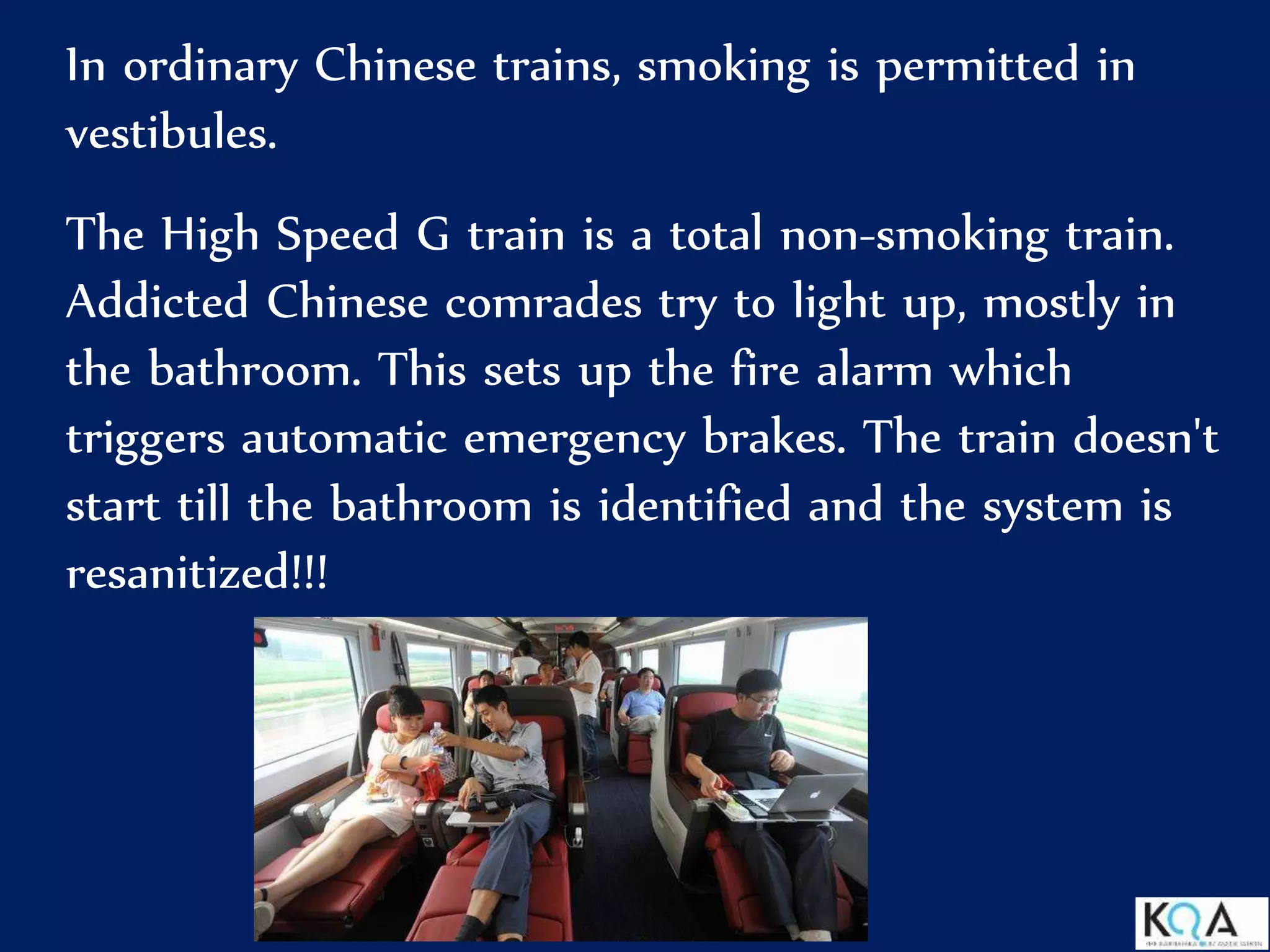 In ordinary Chinese trains, smoking is permitted in
vestibules.
The High Speed G train is a total non-smoking train.
Addicted Chinese comrades try to light up, mostly in
the bathroom. This sets up the fire alarm which
triggers automatic emergency brakes. The train doesn't
start till the bathroom is identified and the system is
resanitized!!!
 
