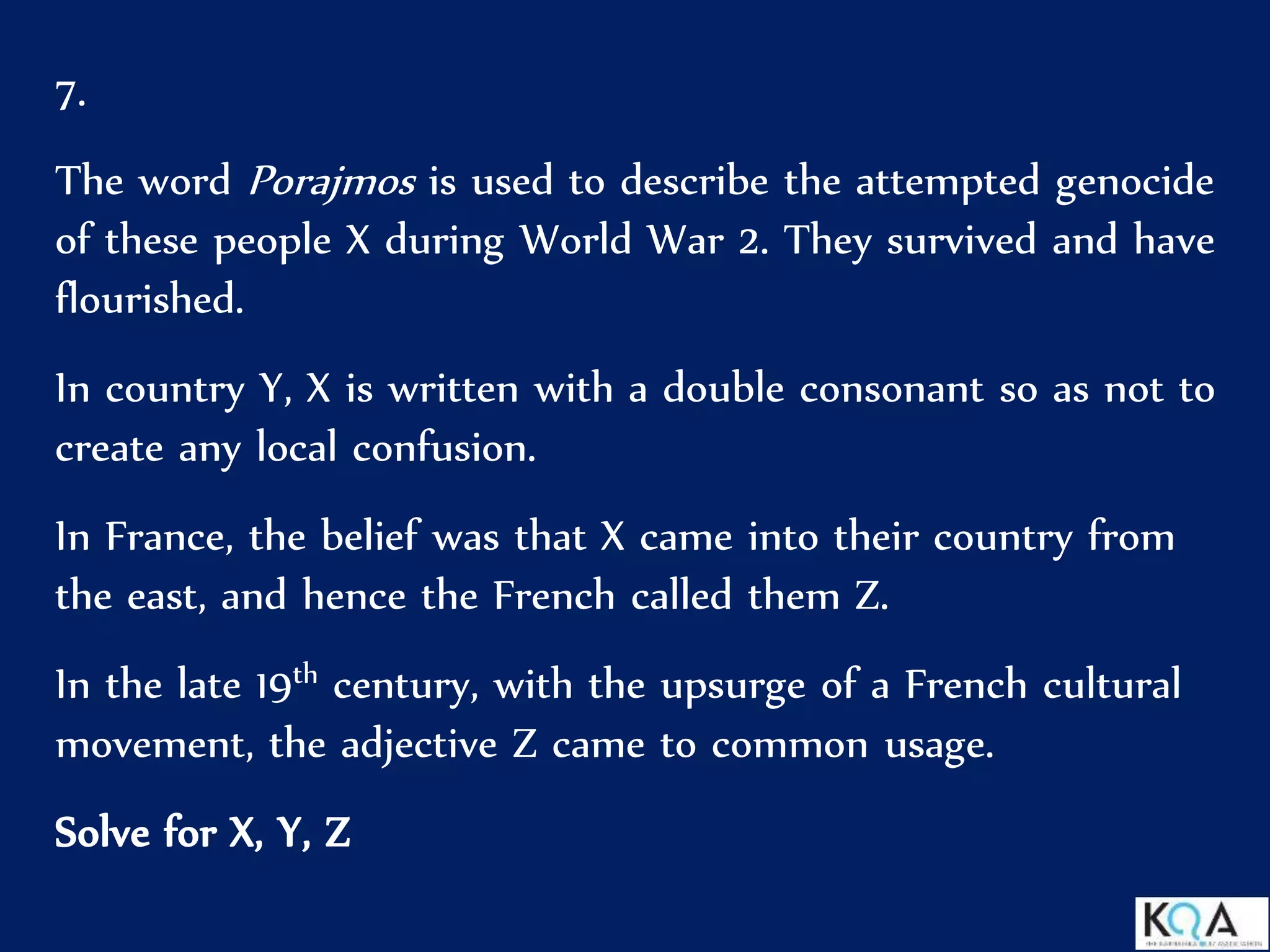 7.
The word Porajmos is used to describe the attempted genocide
of these people X during World War 2. They survived and have
flourished.
In country Y, X is written with a double consonant so as not to
create any local confusion.
In France, the belief was that X came into their country from
the east, and hence the French called them Z.
In the late 19th century, with the upsurge of a French cultural
movement, the adjective Z came to common usage.
Solve for X, Y, Z
 