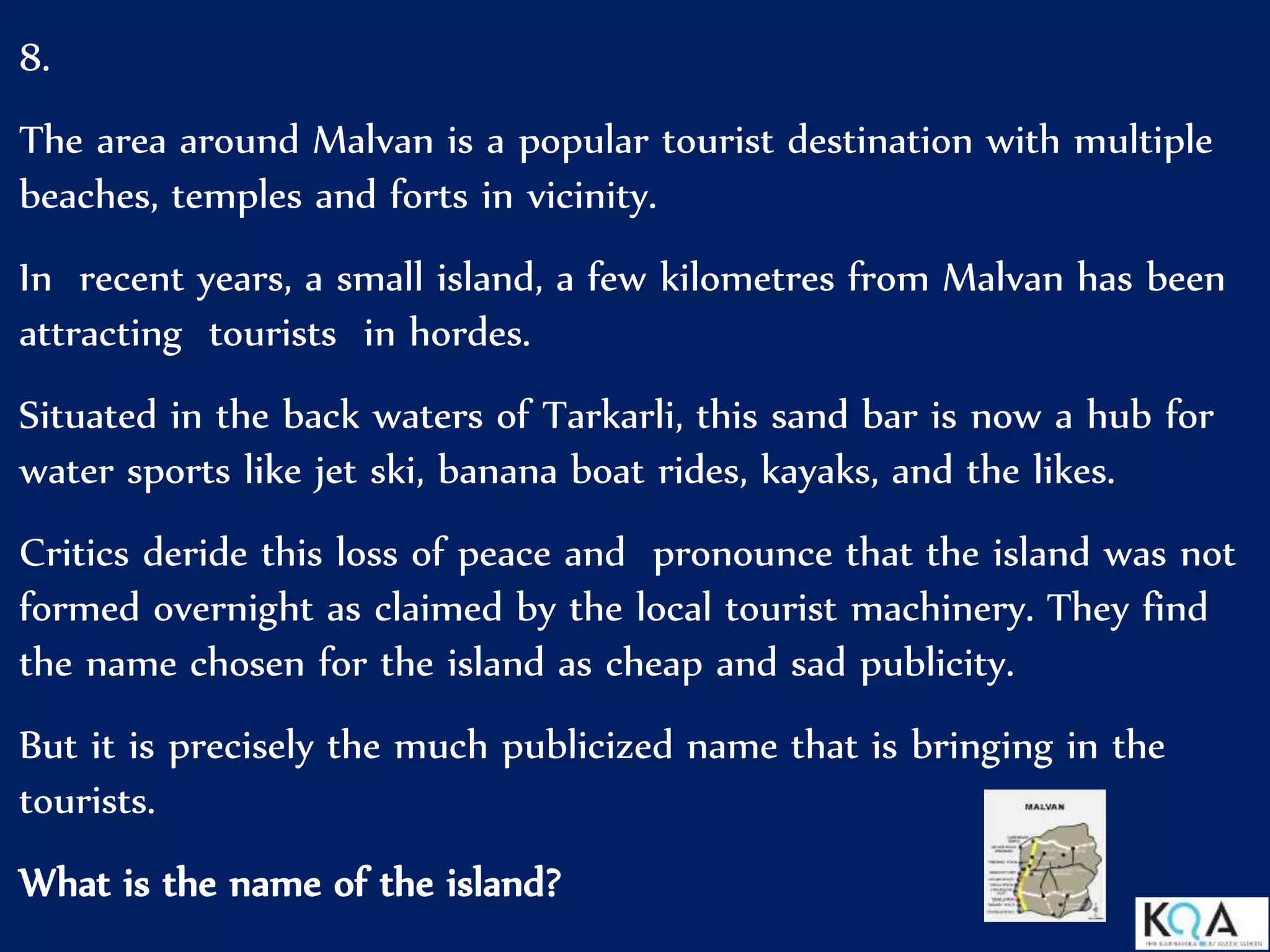 8.
The area around Malvan is a popular tourist destination with multiple
beaches, temples and forts in vicinity.
In recent years, a small island, a few kilometres from Malvan has been
attracting tourists in hordes.
Situated in the back waters of Tarkarli, this sand bar is now a hub for
water sports like jet ski, banana boat rides, kayaks, and the likes.
Critics deride this loss of peace and pronounce that the island was not
formed overnight as claimed by the local tourist machinery. They find
the name chosen for the island as cheap and sad publicity.
But it is precisely the much publicized name that is bringing in the
tourists.
What is the name of the island?
 