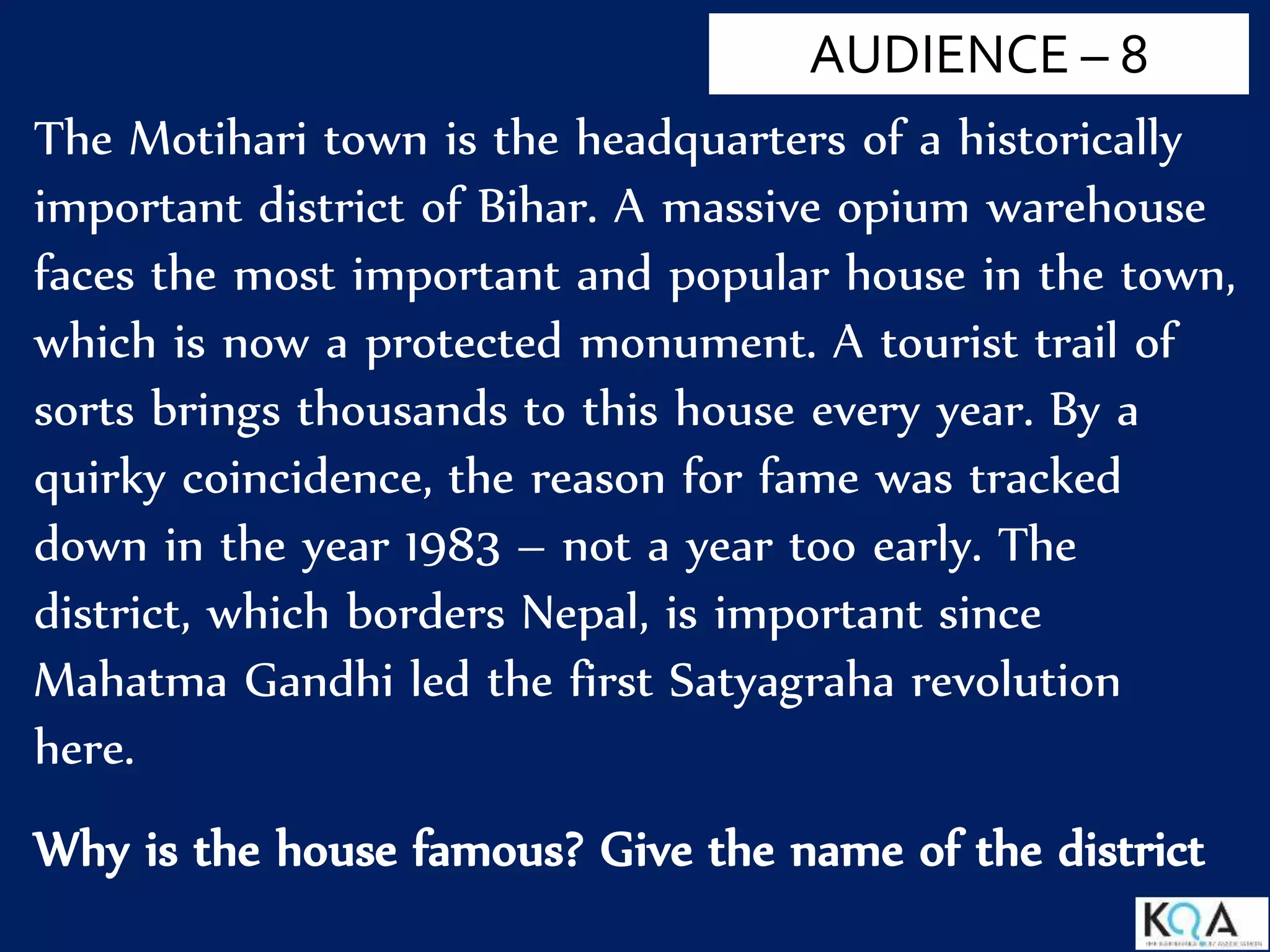 The Motihari town is the headquarters of a historically
important district of Bihar. A massive opium warehouse
faces the most important and popular house in the town,
which is now a protected monument. A tourist trail of
sorts brings thousands to this house every year. By a
quirky coincidence, the reason for fame was tracked
down in the year 1983 – not a year too early. The
district, which borders Nepal, is important since
Mahatma Gandhi led the first Satyagraha revolution
here.
Why is the house famous? Give the name of the district
AUDIENCE – 8
 