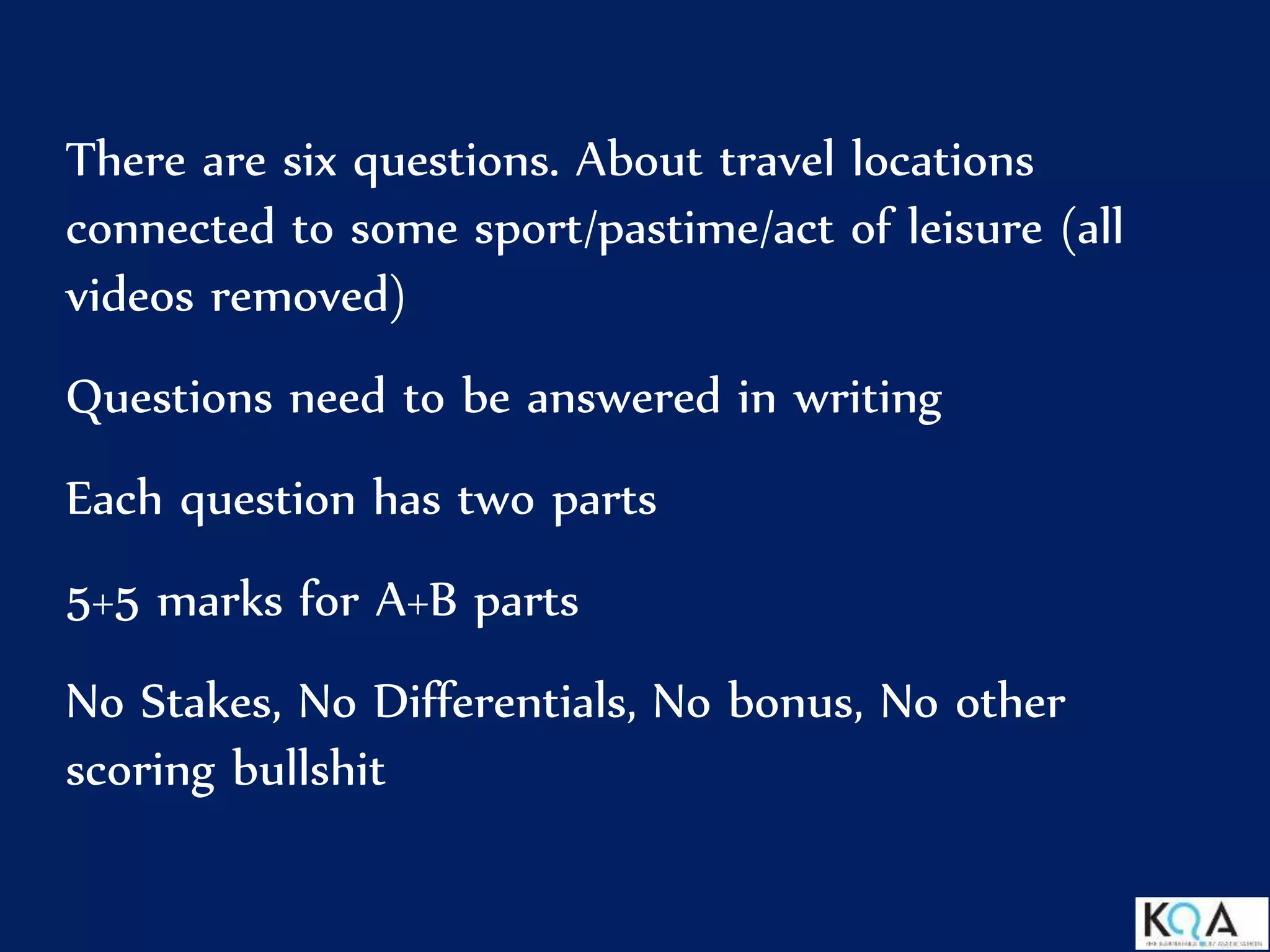 There are six questions. About travel locations
connected to some sport/pastime/act of leisure (all
videos removed)
Questions need to be answered in writing
Each question has two parts
5+5 marks for A+B parts
No Stakes, No Differentials, No bonus, No other
scoring bullshit
 