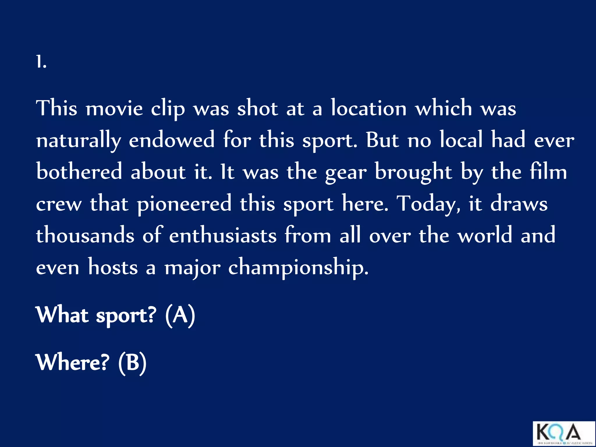 1.
This movie clip was shot at a location which was
naturally endowed for this sport. But no local had ever
bothered about it. It was the gear brought by the film
crew that pioneered this sport here. Today, it draws
thousands of enthusiasts from all over the world and
even hosts a major championship.
What sport? (A)
Where? (B)
 