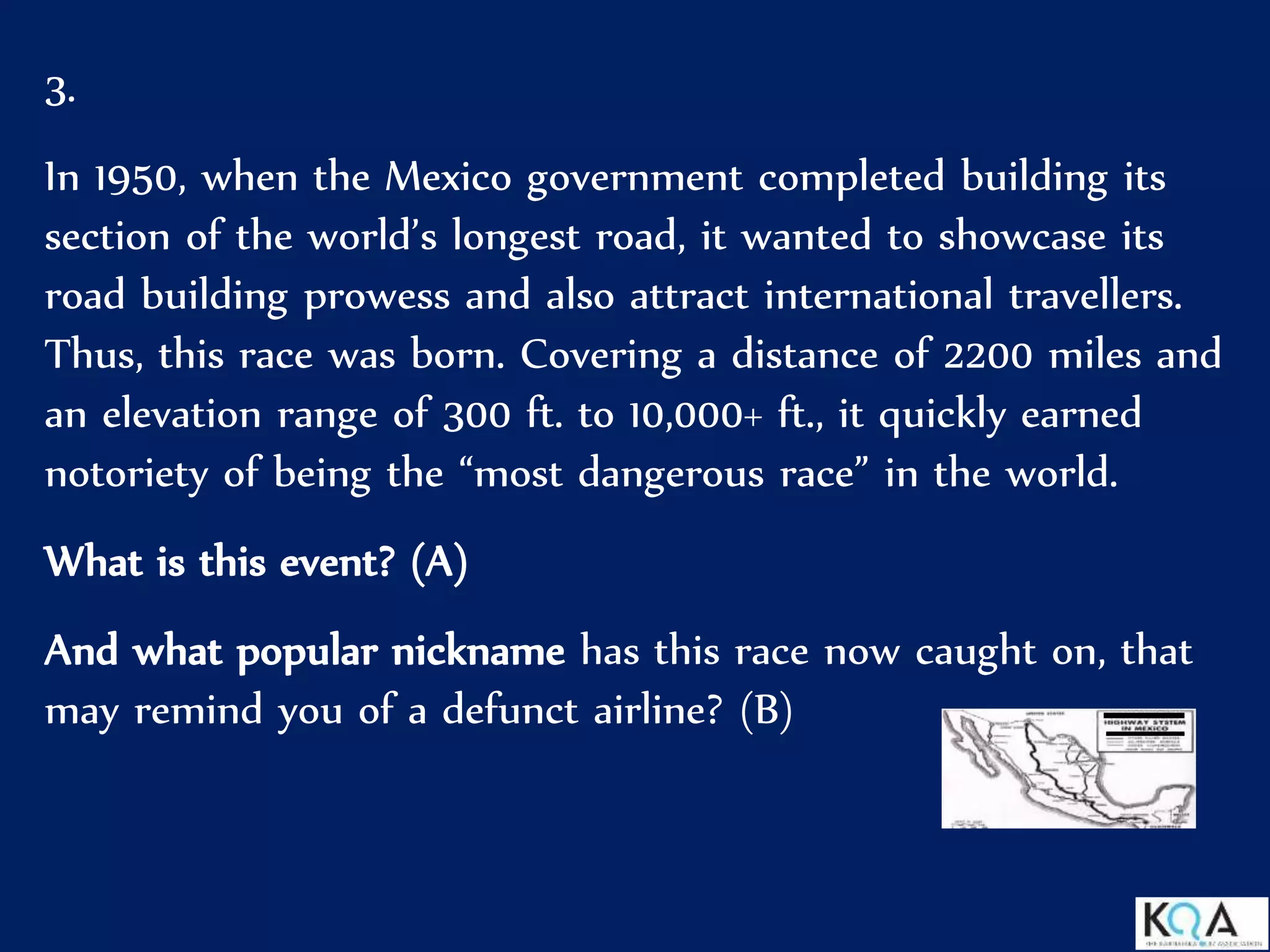 3.
In 1950, when the Mexico government completed building its
section of the world’s longest road, it wanted to showcase its
road building prowess and also attract international travellers.
Thus, this race was born. Covering a distance of 2200 miles and
an elevation range of 300 ft. to 10,000+ ft., it quickly earned
notoriety of being the “most dangerous race” in the world.
What is this event? (A)
And what popular nickname has this race now caught on, that
may remind you of a defunct airline? (B)
 