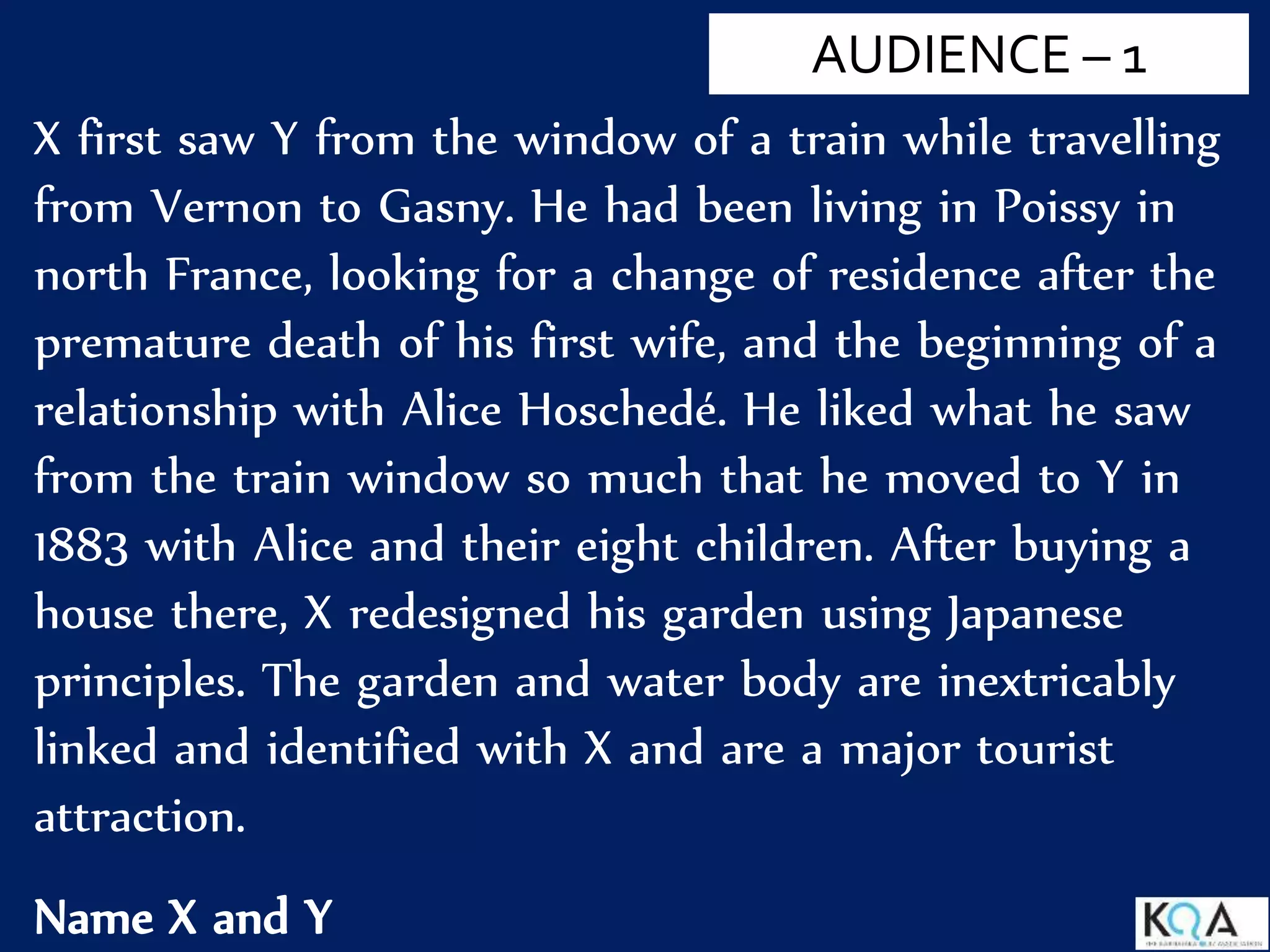 X first saw Y from the window of a train while travelling
from Vernon to Gasny. He had been living in Poissy in
north France, looking for a change of residence after the
premature death of his first wife, and the beginning of a
relationship with Alice Hoschedé. He liked what he saw
from the train window so much that he moved to Y in
1883 with Alice and their eight children. After buying a
house there, X redesigned his garden using Japanese
principles. The garden and water body are inextricably
linked and identified with X and are a major tourist
attraction.
Name X and Y
AUDIENCE – 1
 