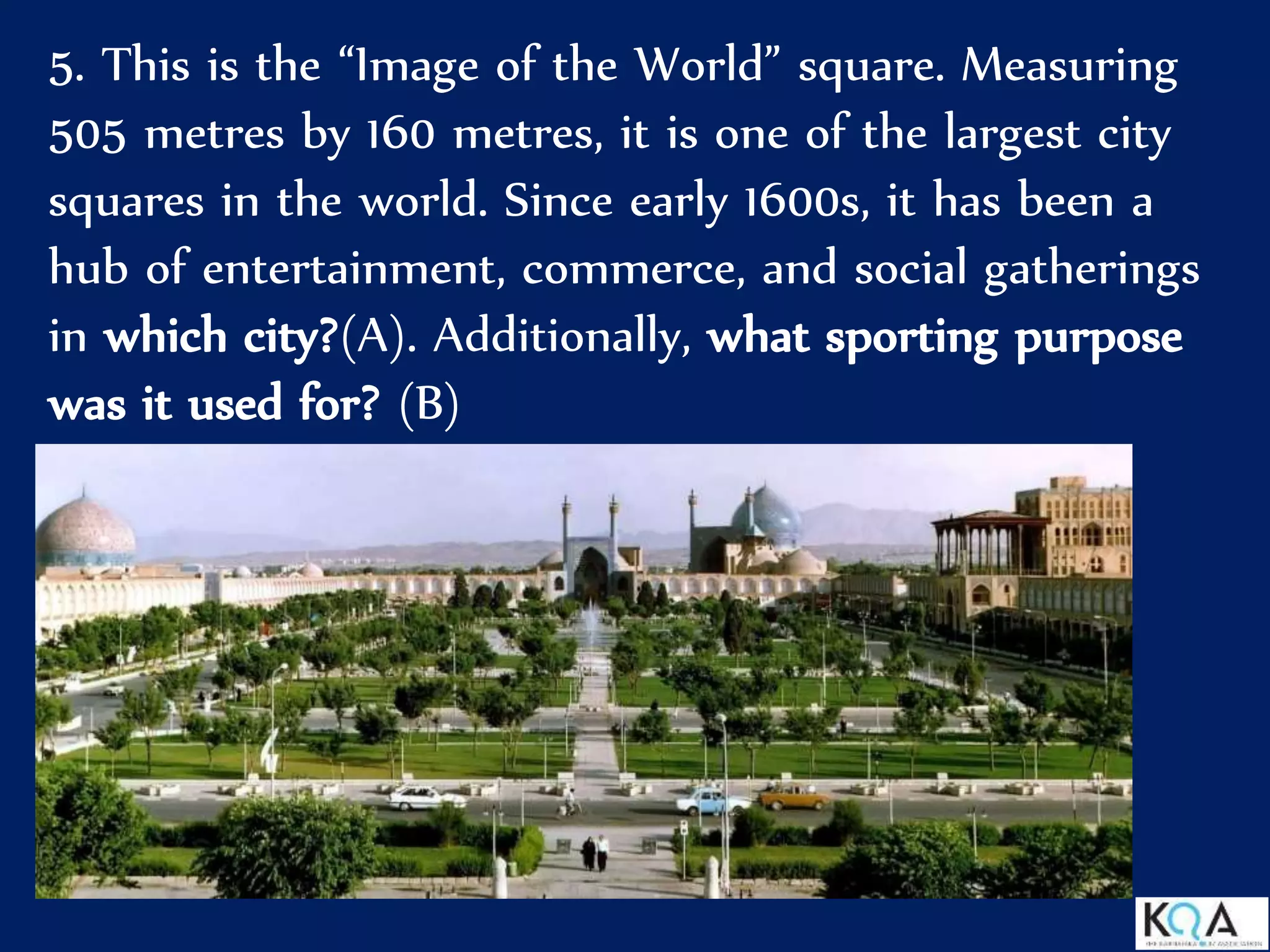 5. This is the “Image of the World” square. Measuring
505 metres by 160 metres, it is one of the largest city
squares in the world. Since early 1600s, it has been a
hub of entertainment, commerce, and social gatherings
in which city?(A). Additionally, what sporting purpose
was it used for? (B)
 