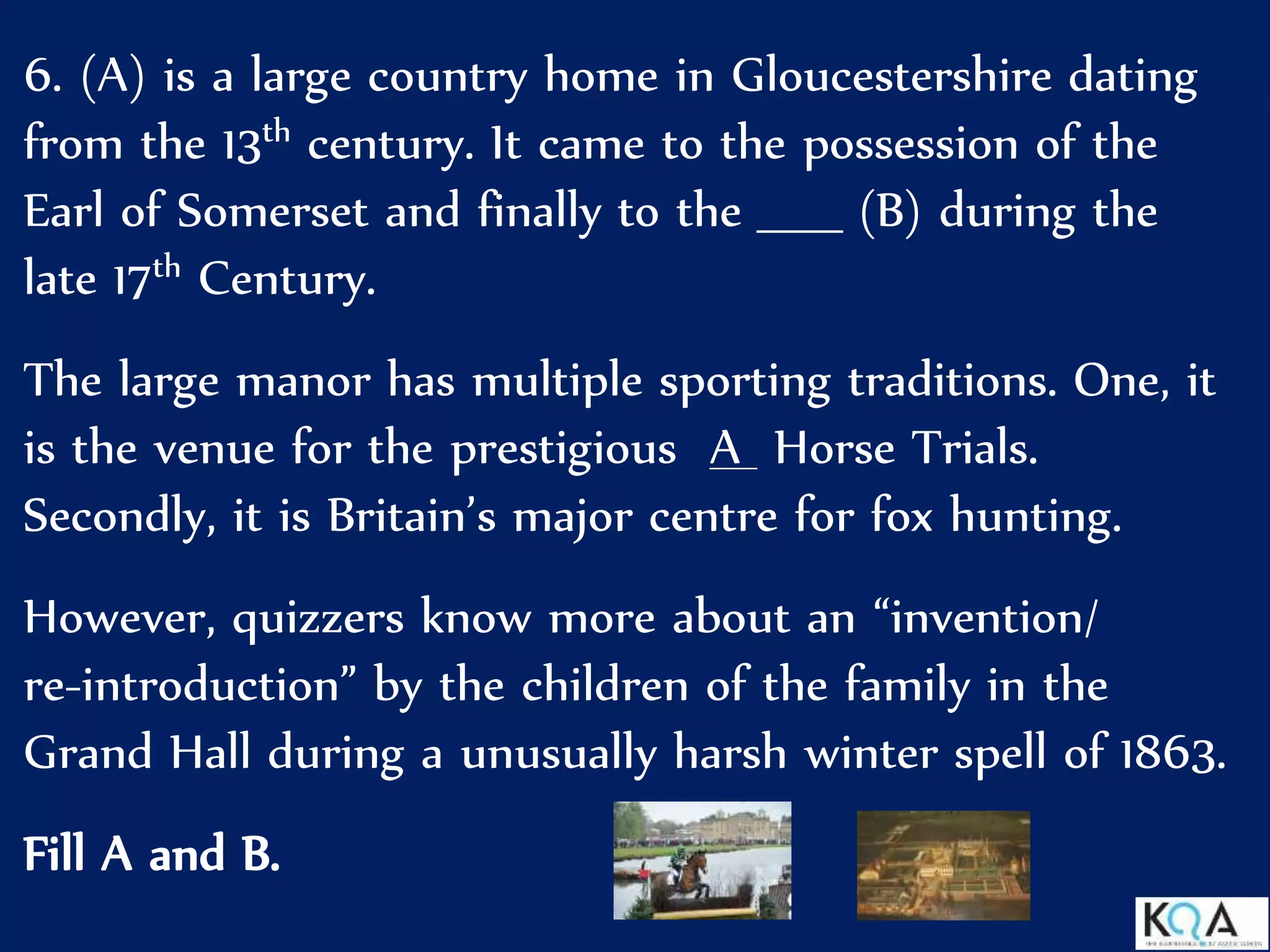 6. (A) is a large country home in Gloucestershire dating
from the 13th century. It came to the possession of the
Earl of Somerset and finally to the _____ (B) during the
late 17th Century.
The large manor has multiple sporting traditions. One, it
is the venue for the prestigious A Horse Trials.
Secondly, it is Britain’s major centre for fox hunting.
However, quizzers know more about an “invention/
re-introduction” by the children of the family in the
Grand Hall during a unusually harsh winter spell of 1863.
Fill A and B.
 