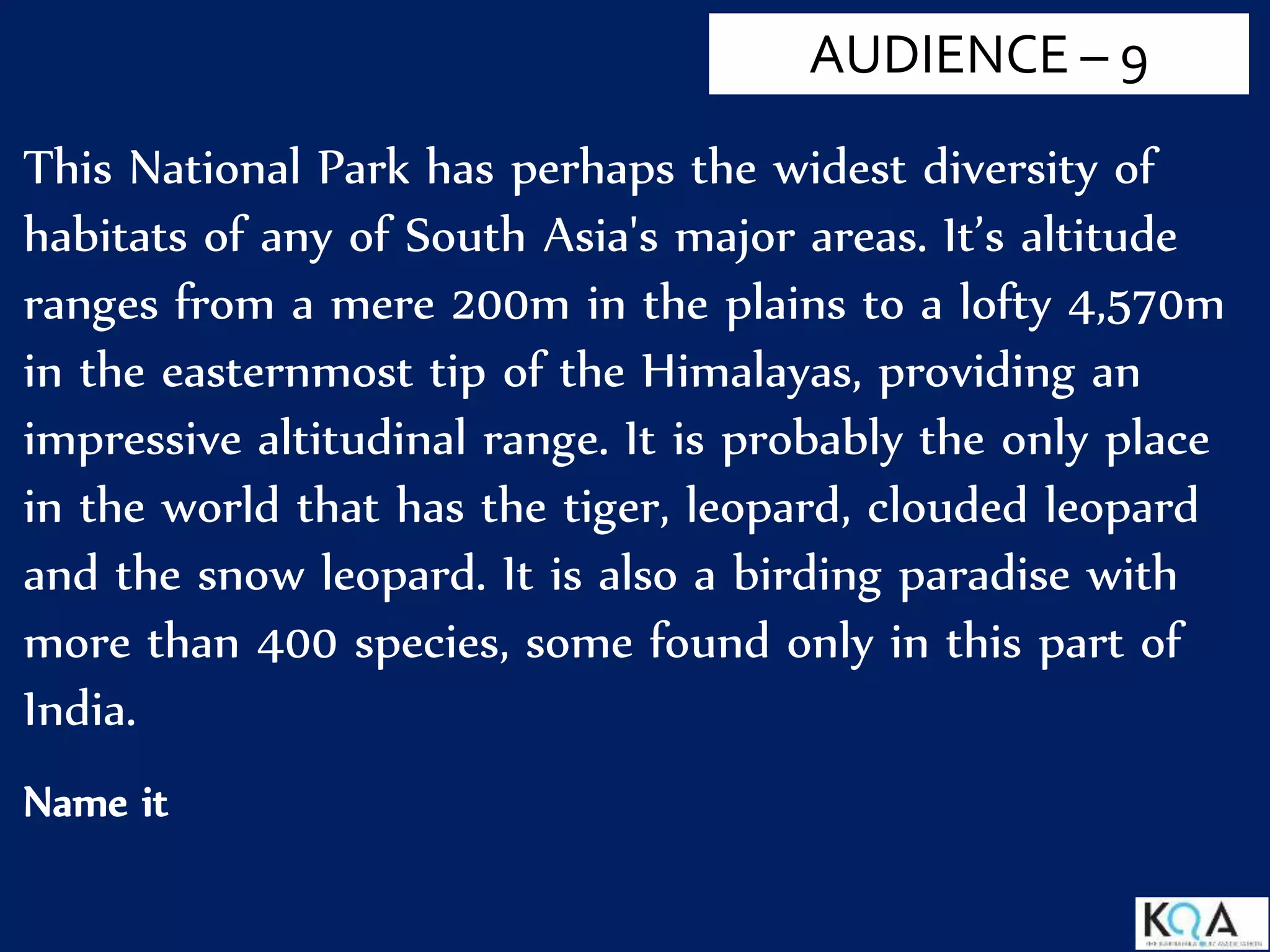 This National Park has perhaps the widest diversity of
habitats of any of South Asia's major areas. It’s altitude
ranges from a mere 200m in the plains to a lofty 4,570m
in the easternmost tip of the Himalayas, providing an
impressive altitudinal range. It is probably the only place
in the world that has the tiger, leopard, clouded leopard
and the snow leopard. It is also a birding paradise with
more than 400 species, some found only in this part of
India.
Name it
AUDIENCE – 9
 