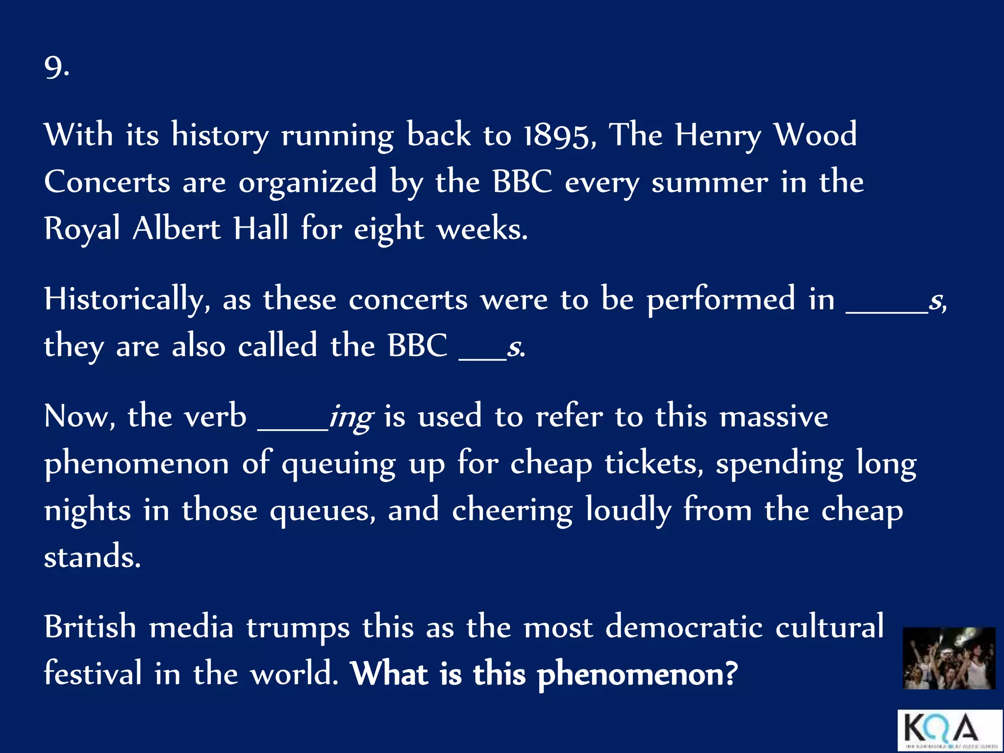 9.
With its history running back to 1895, The Henry Wood
Concerts are organized by the BBC every summer in the
Royal Albert Hall for eight weeks.
Historically, as these concerts were to be performed in _______s,
they are also called the BBC ____s.
Now, the verb ______ing is used to refer to this massive
phenomenon of queuing up for cheap tickets, spending long
nights in those queues, and cheering loudly from the cheap
stands.
British media trumps this as the most democratic cultural
festival in the world. What is this phenomenon?
 