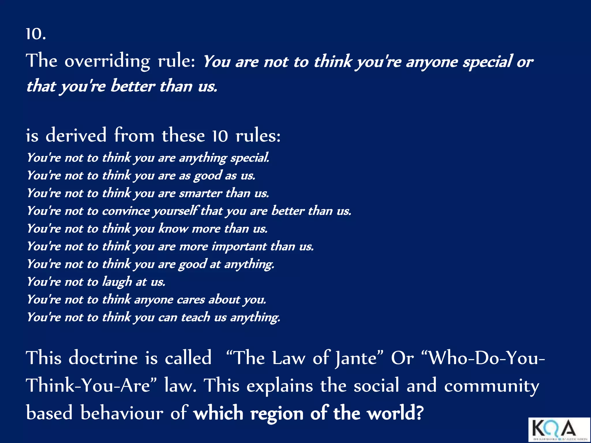 10.
The overriding rule: You are not to think you're anyone special or
that you're better than us.
is derived from these 10 rules:
You're not to think you are anything special.
You're not to think you are as good as us.
You're not to think you are smarter than us.
You're not to convince yourself that you are better than us.
You're not to think you know more than us.
You're not to think you are more important than us.
You're not to think you are good at anything.
You're not to laugh at us.
You're not to think anyone cares about you.
You're not to think you can teach us anything.
This doctrine is called “The Law of Jante” Or “Who-Do-You-
Think-You-Are” law. This explains the social and community
based behaviour of which region of the world?
 