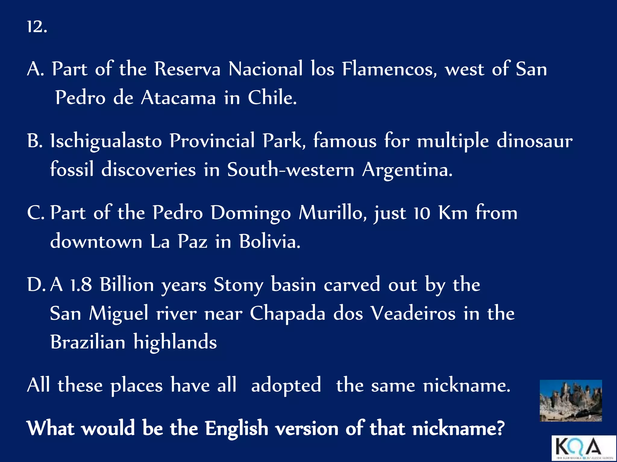 12.
A. Part of the Reserva Nacional los Flamencos, west of San
Pedro de Atacama in Chile.
B. Ischigualasto Provincial Park, famous for multiple dinosaur
fossil discoveries in South-western Argentina.
C. Part of the Pedro Domingo Murillo, just 10 Km from
downtown La Paz in Bolivia.
D. A 1.8 Billion years Stony basin carved out by the
San Miguel river near Chapada dos Veadeiros in the
Brazilian highlands
All these places have all adopted the same nickname.
What would be the English version of that nickname?
 