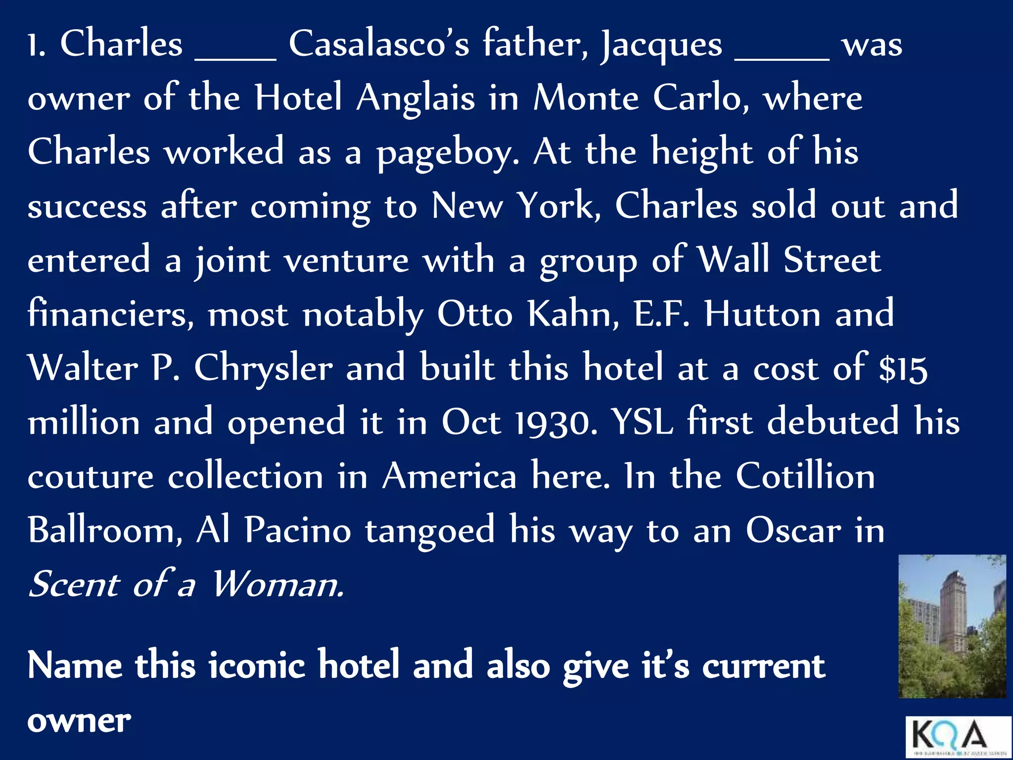 1. Charles ______ Casalasco’s father, Jacques _______ was
owner of the Hotel Anglais in Monte Carlo, where
Charles worked as a pageboy. At the height of his
success after coming to New York, Charles sold out and
entered a joint venture with a group of Wall Street
financiers, most notably Otto Kahn, E.F. Hutton and
Walter P. Chrysler and built this hotel at a cost of $15
million and opened it in Oct 1930. YSL first debuted his
couture collection in America here. In the Cotillion
Ballroom, Al Pacino tangoed his way to an Oscar in
Scent of a Woman.
Name this iconic hotel and also give it’s current
owner
 