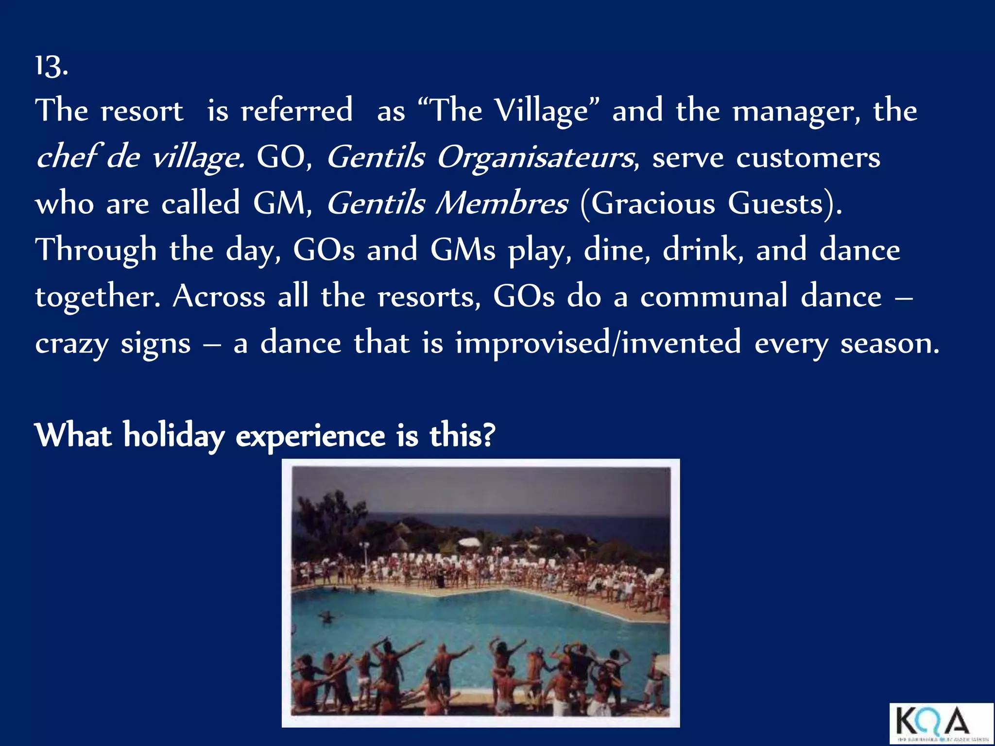 13.
The resort is referred as “The Village” and the manager, the
chef de village. GO, Gentils Organisateurs, serve customers
who are called GM, Gentils Membres (Gracious Guests).
Through the day, GOs and GMs play, dine, drink, and dance
together. Across all the resorts, GOs do a communal dance –
crazy signs – a dance that is improvised/invented every season.
What holiday experience is this?
 