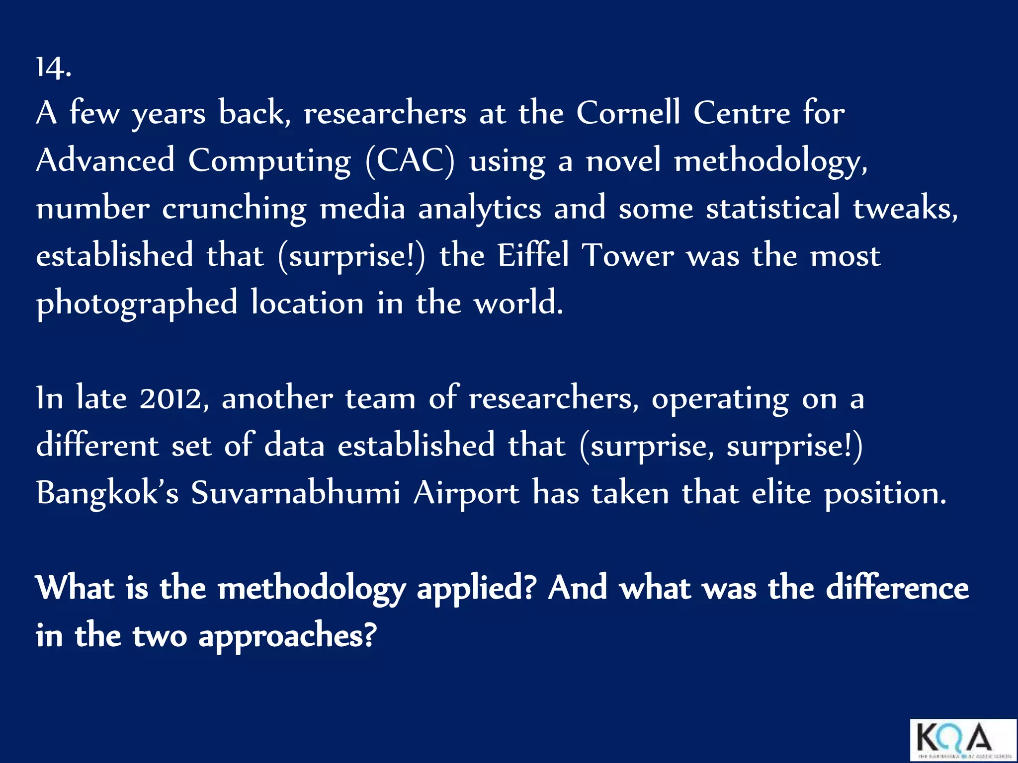 14.
A few years back, researchers at the Cornell Centre for
Advanced Computing (CAC) using a novel methodology,
number crunching media analytics and some statistical tweaks,
established that (surprise!) the Eiffel Tower was the most
photographed location in the world.
In late 2012, another team of researchers, operating on a
different set of data established that (surprise, surprise!)
Bangkok’s Suvarnabhumi Airport has taken that elite position.
What is the methodology applied? And what was the difference
in the two approaches?
 