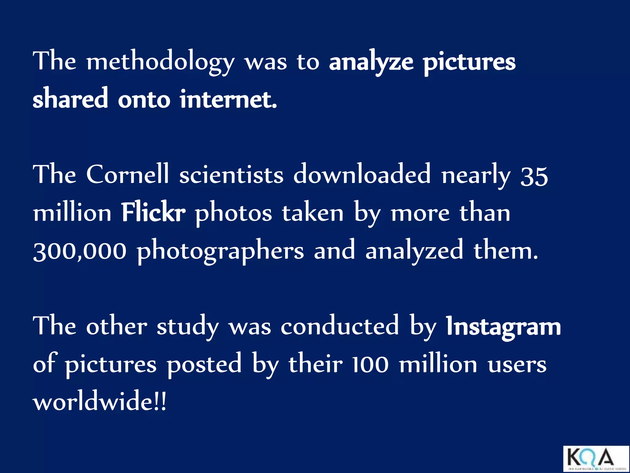 The methodology was to analyze pictures
shared onto internet.
The Cornell scientists downloaded nearly 35
million Flickr photos taken by more than
300,000 photographers and analyzed them.
The other study was conducted by Instagram
of pictures posted by their 100 million users
worldwide!!
 