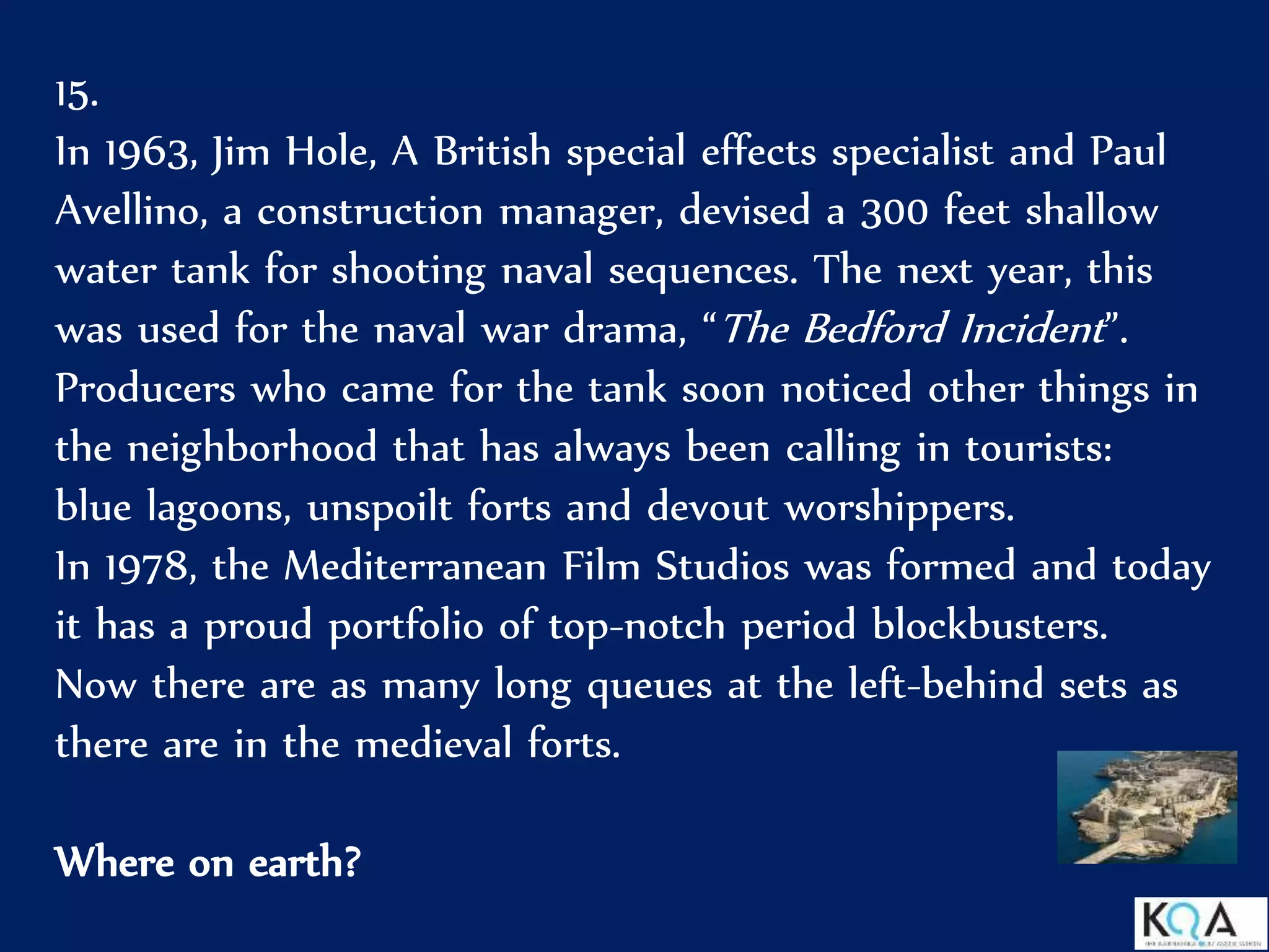 15.
In 1963, Jim Hole, A British special effects specialist and Paul
Avellino, a construction manager, devised a 300 feet shallow
water tank for shooting naval sequences. The next year, this
was used for the naval war drama, “The Bedford Incident”.
Producers who came for the tank soon noticed other things in
the neighborhood that has always been calling in tourists:
blue lagoons, unspoilt forts and devout worshippers.
In 1978, the Mediterranean Film Studios was formed and today
it has a proud portfolio of top-notch period blockbusters.
Now there are as many long queues at the left-behind sets as
there are in the medieval forts.
Where on earth?
 