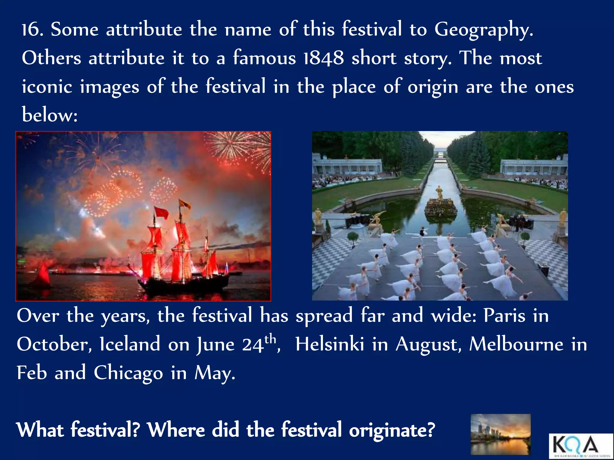 16. Some attribute the name of this festival to Geography.
Others attribute it to a famous 1848 short story. The most
iconic images of the festival in the place of origin are the ones
below:
Over the years, the festival has spread far and wide: Paris in
October, Iceland on June 24th, Helsinki in August, Melbourne in
Feb and Chicago in May.
What festival? Where did the festival originate?
 