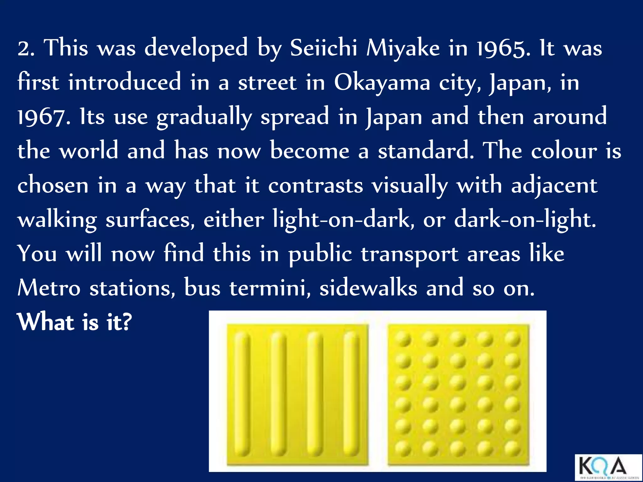 2. This was developed by Seiichi Miyake in 1965. It was
first introduced in a street in Okayama city, Japan, in
1967. Its use gradually spread in Japan and then around
the world and has now become a standard. The colour is
chosen in a way that it contrasts visually with adjacent
walking surfaces, either light-on-dark, or dark-on-light.
You will now find this in public transport areas like
Metro stations, bus termini, sidewalks and so on.
What is it?
 