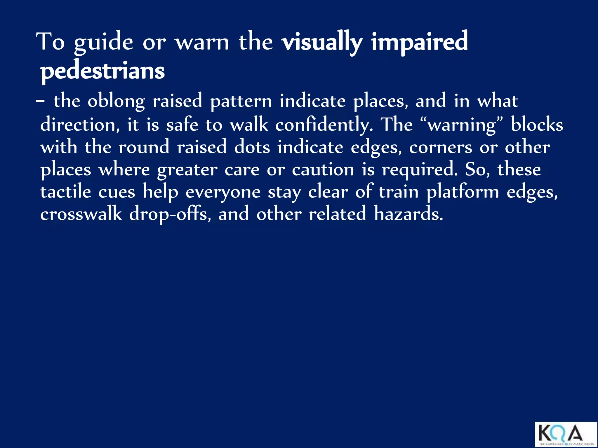 To guide or warn the visually impaired
pedestrians
- the oblong raised pattern indicate places, and in what
direction, it is safe to walk confidently. The “warning” blocks
with the round raised dots indicate edges, corners or other
places where greater care or caution is required. So, these
tactile cues help everyone stay clear of train platform edges,
crosswalk drop-offs, and other related hazards.
 