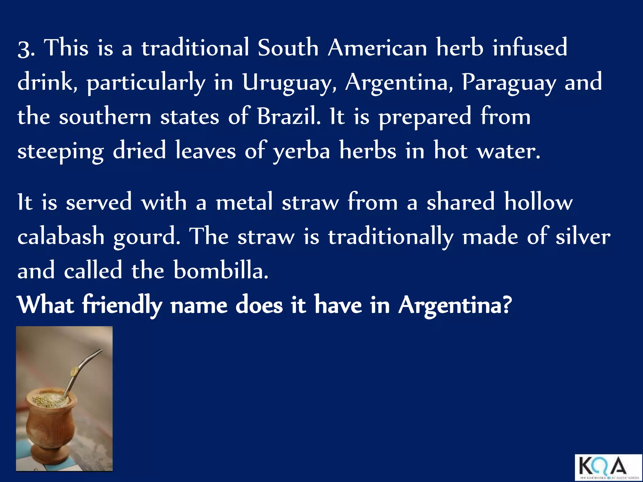 3. This is a traditional South American herb infused
drink, particularly in Uruguay, Argentina, Paraguay and
the southern states of Brazil. It is prepared from
steeping dried leaves of yerba herbs in hot water.
It is served with a metal straw from a shared hollow
calabash gourd. The straw is traditionally made of silver
and called the bombilla.
What friendly name does it have in Argentina?
 