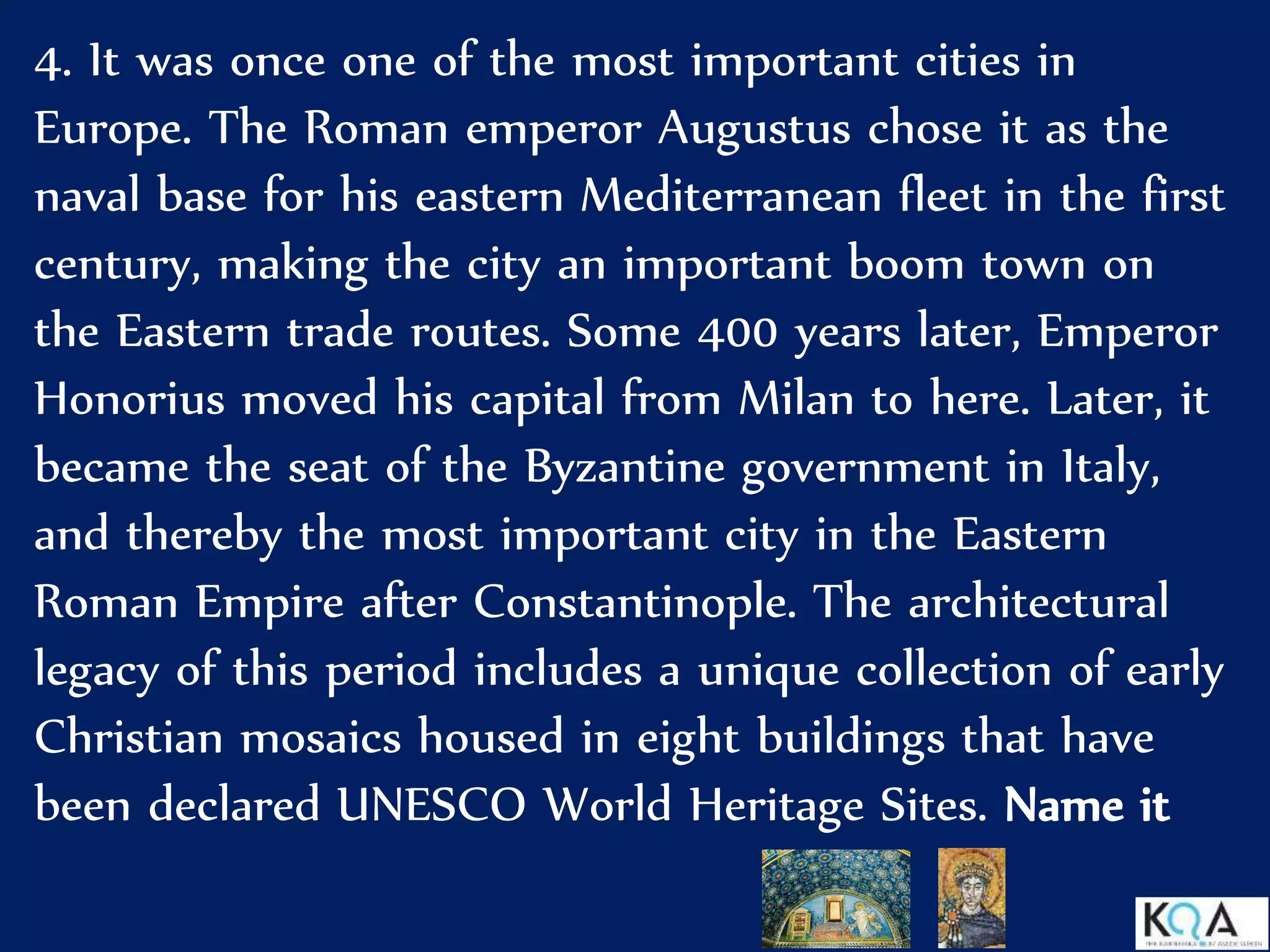 4. It was once one of the most important cities in
Europe. The Roman emperor Augustus chose it as the
naval base for his eastern Mediterranean fleet in the first
century, making the city an important boom town on
the Eastern trade routes. Some 400 years later, Emperor
Honorius moved his capital from Milan to here. Later, it
became the seat of the Byzantine government in Italy,
and thereby the most important city in the Eastern
Roman Empire after Constantinople. The architectural
legacy of this period includes a unique collection of early
Christian mosaics housed in eight buildings that have
been declared UNESCO World Heritage Sites. Name it
 