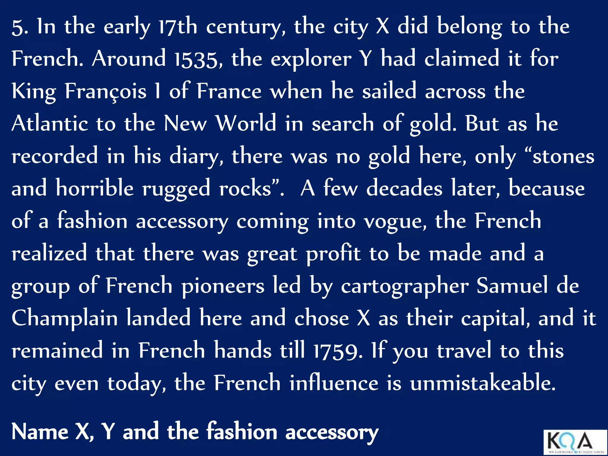 5. In the early 17th century, the city X did belong to the
French. Around 1535, the explorer Y had claimed it for
King François I of France when he sailed across the
Atlantic to the New World in search of gold. But as he
recorded in his diary, there was no gold here, only “stones
and horrible rugged rocks”. A few decades later, because
of a fashion accessory coming into vogue, the French
realized that there was great profit to be made and a
group of French pioneers led by cartographer Samuel de
Champlain landed here and chose X as their capital, and it
remained in French hands till 1759. If you travel to this
city even today, the French influence is unmistakeable.
Name X, Y and the fashion accessory
 