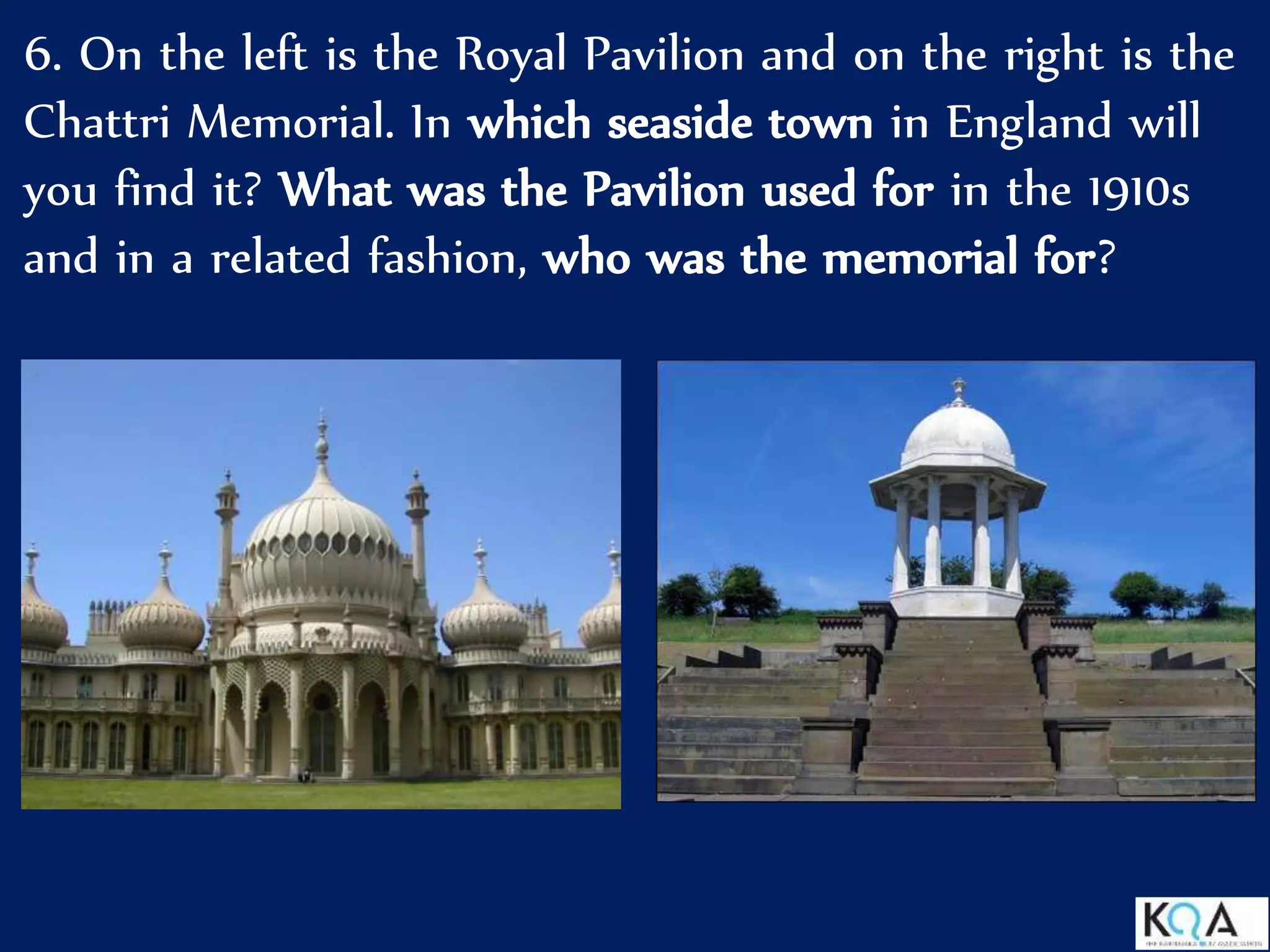 6. On the left is the Royal Pavilion and on the right is the
Chattri Memorial. In which seaside town in England will
you find it? What was the Pavilion used for in the 1910s
and in a related fashion, who was the memorial for?
 