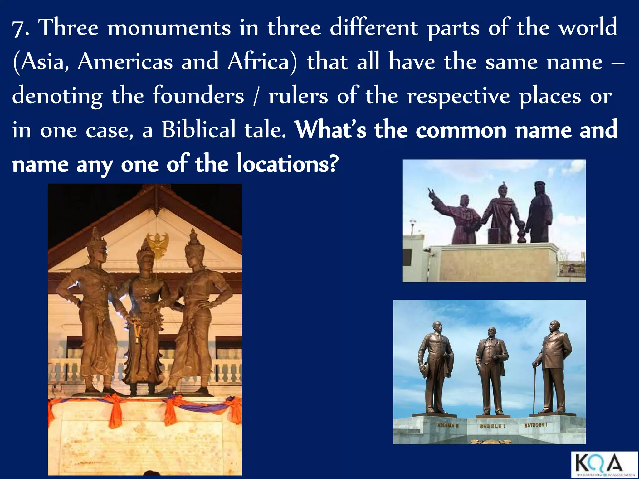 7. Three monuments in three different parts of the world
(Asia, Americas and Africa) that all have the same name –
denoting the founders / rulers of the respective places or
in one case, a Biblical tale. What’s the common name and
name any one of the locations?
 