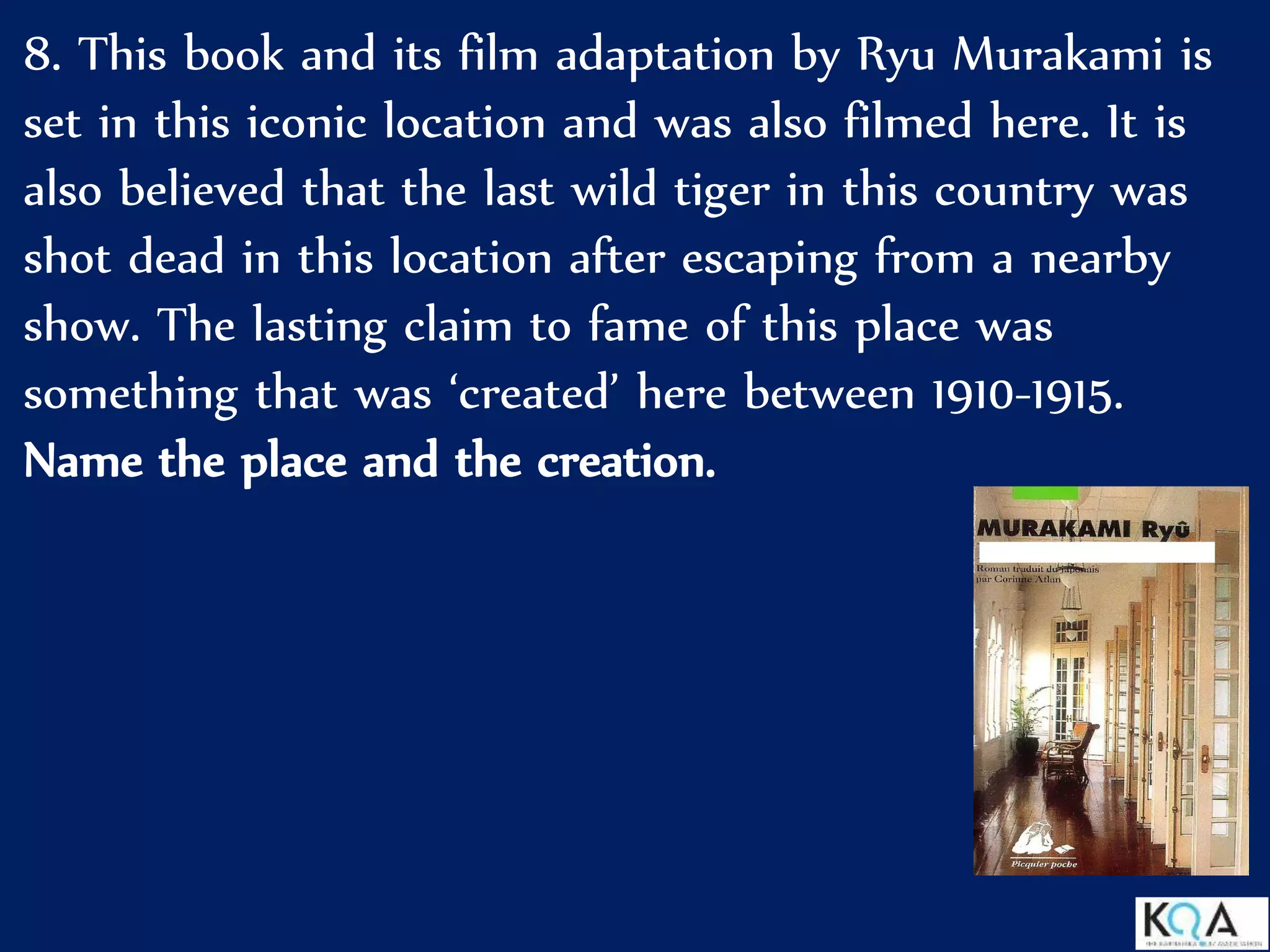 8. This book and its film adaptation by Ryu Murakami is
set in this iconic location and was also filmed here. It is
also believed that the last wild tiger in this country was
shot dead in this location after escaping from a nearby
show. The lasting claim to fame of this place was
something that was ‘created’ here between 1910-1915.
Name the place and the creation.
 