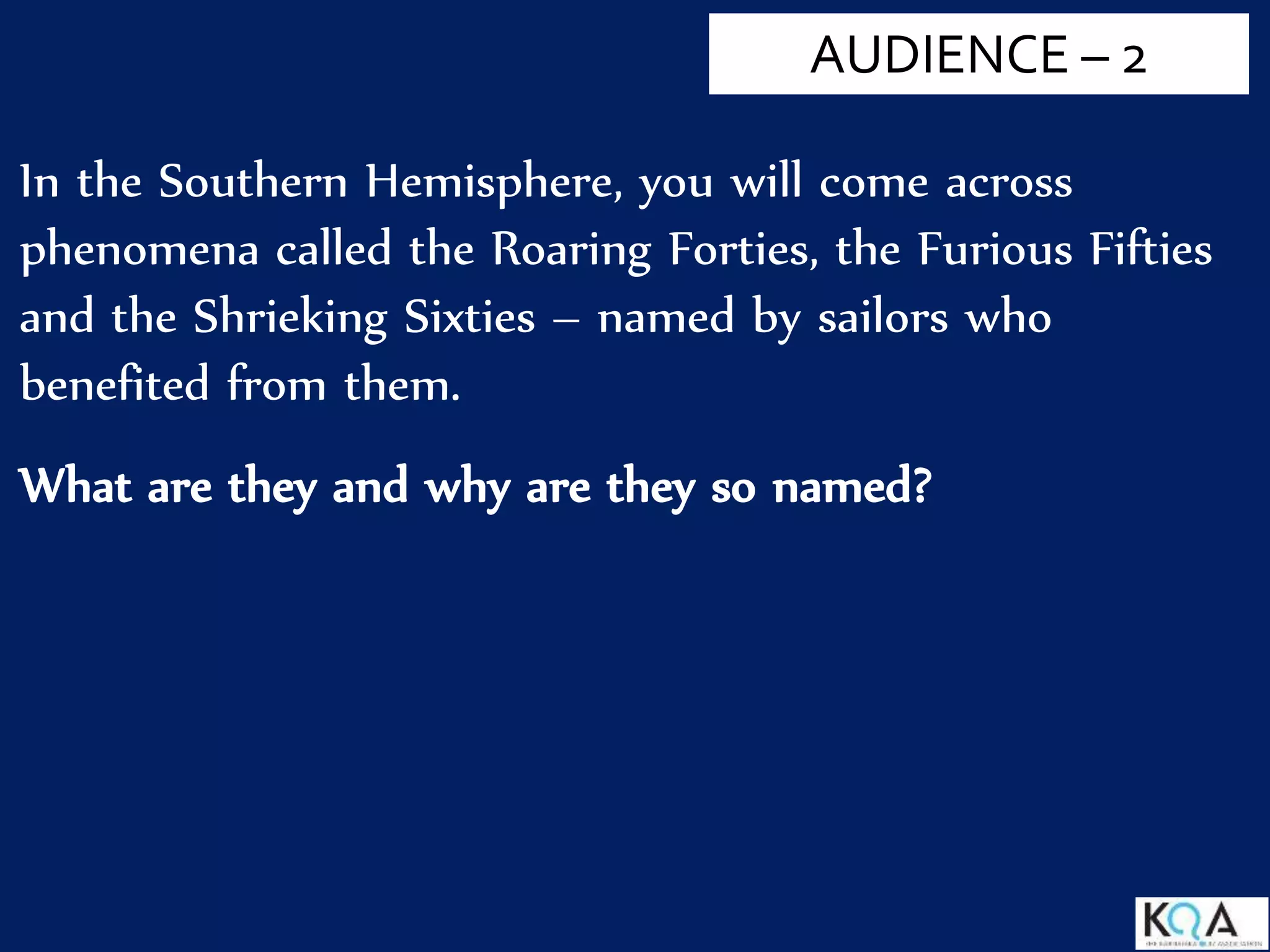 In the Southern Hemisphere, you will come across
phenomena called the Roaring Forties, the Furious Fifties
and the Shrieking Sixties – named by sailors who
benefited from them.
What are they and why are they so named?
AUDIENCE – 2
 