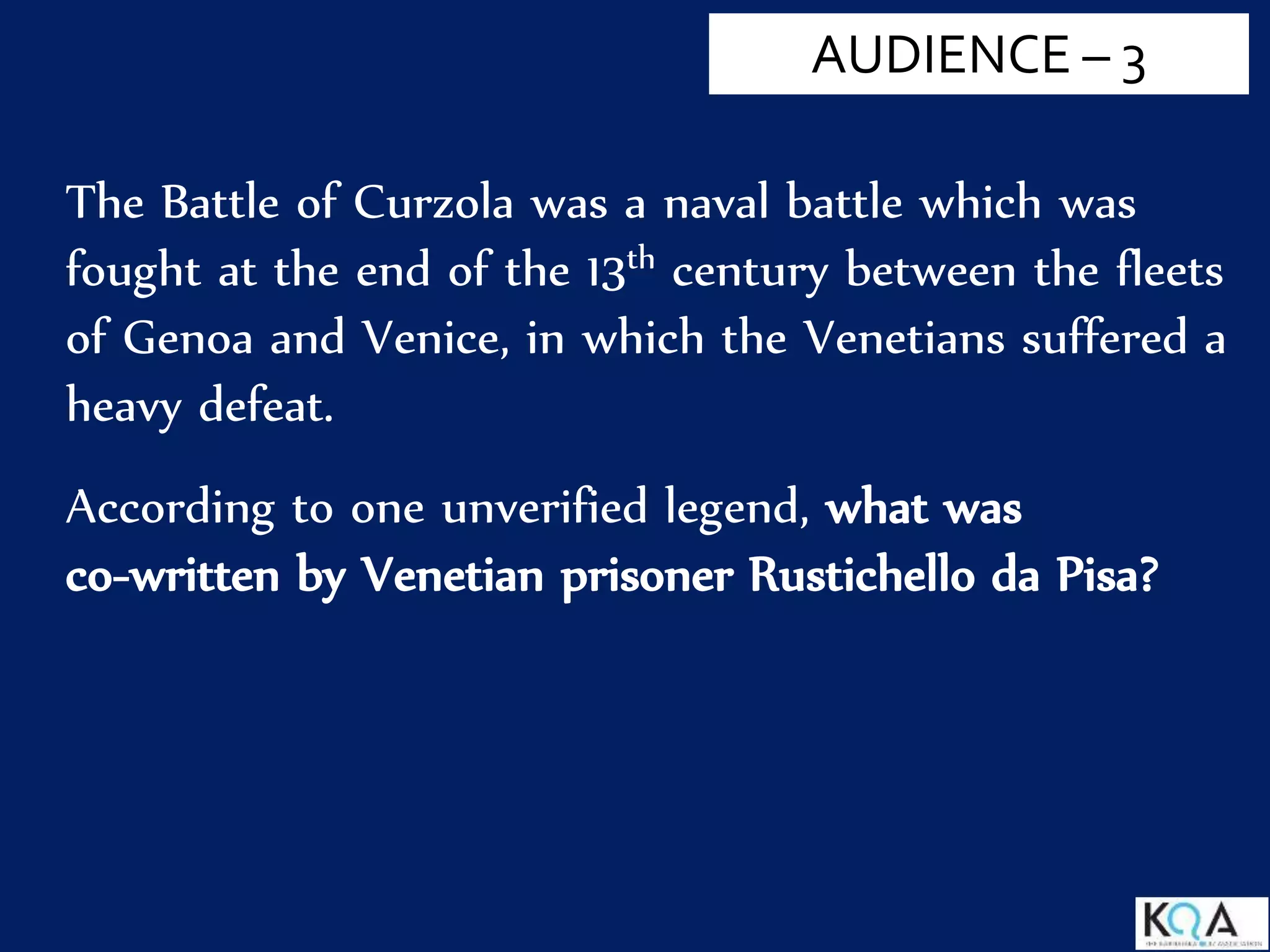 AUDIENCE – 3
The Battle of Curzola was a naval battle which was
fought at the end of the 13th century between the fleets
of Genoa and Venice, in which the Venetians suffered a
heavy defeat.
According to one unverified legend, what was
co-written by Venetian prisoner Rustichello da Pisa?
 