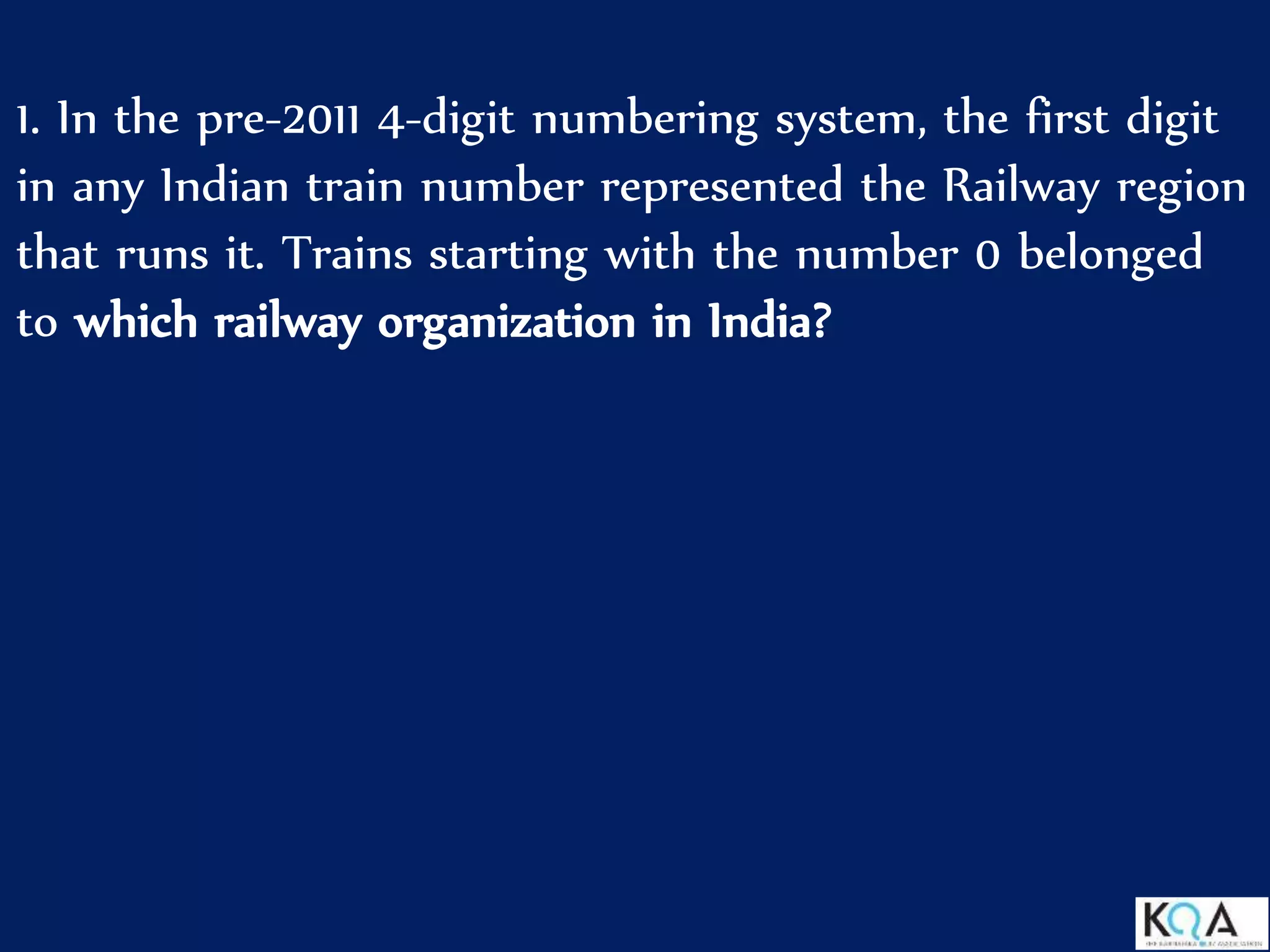 1. In the pre-2011 4-digit numbering system, the first digit
in any Indian train number represented the Railway region
that runs it. Trains starting with the number 0 belonged
to which railway organization in India?
 