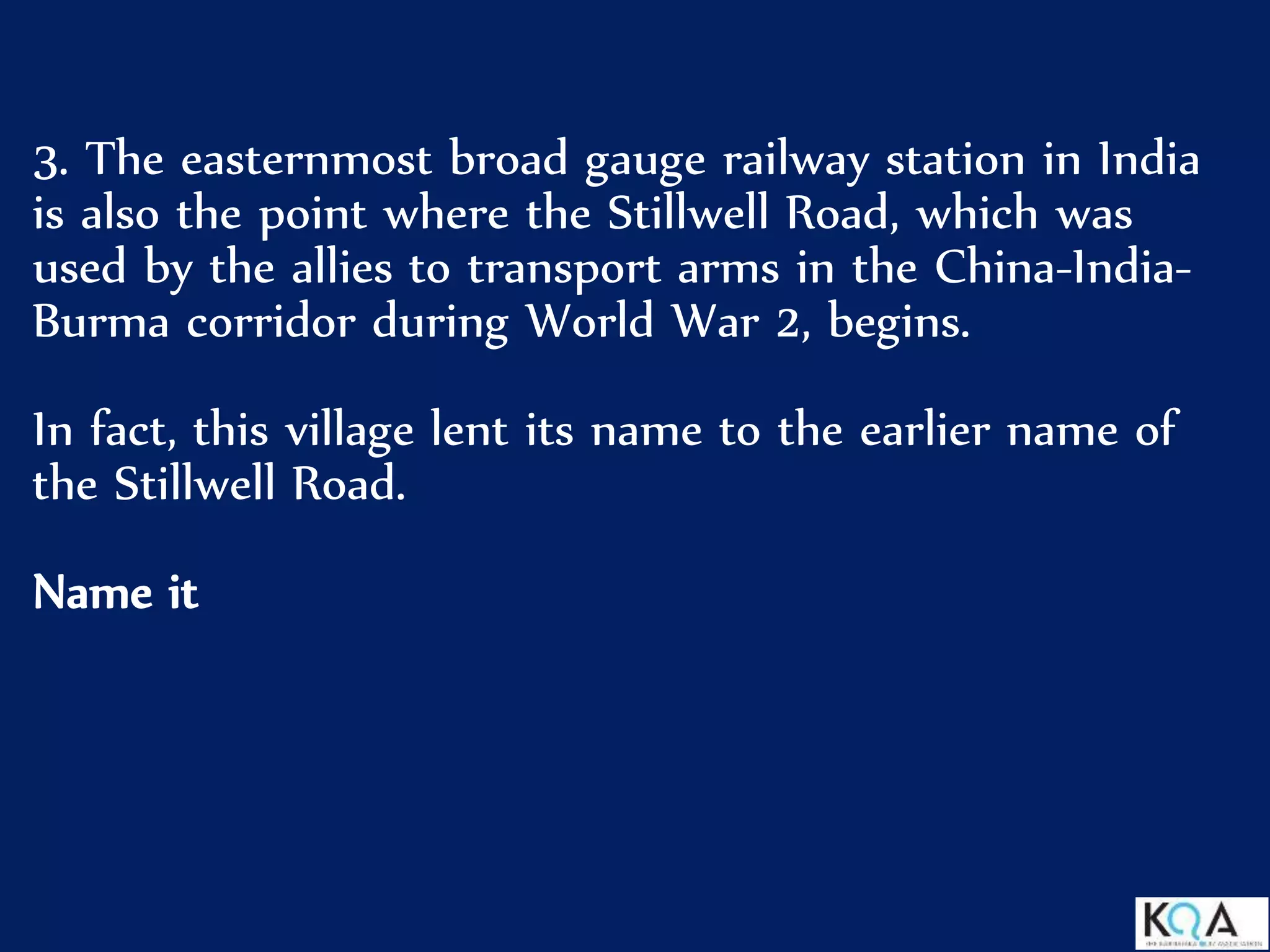 3. The easternmost broad gauge railway station in India
is also the point where the Stillwell Road, which was
used by the allies to transport arms in the China-India-
Burma corridor during World War 2, begins.
In fact, this village lent its name to the earlier name of
the Stillwell Road.
Name it
 