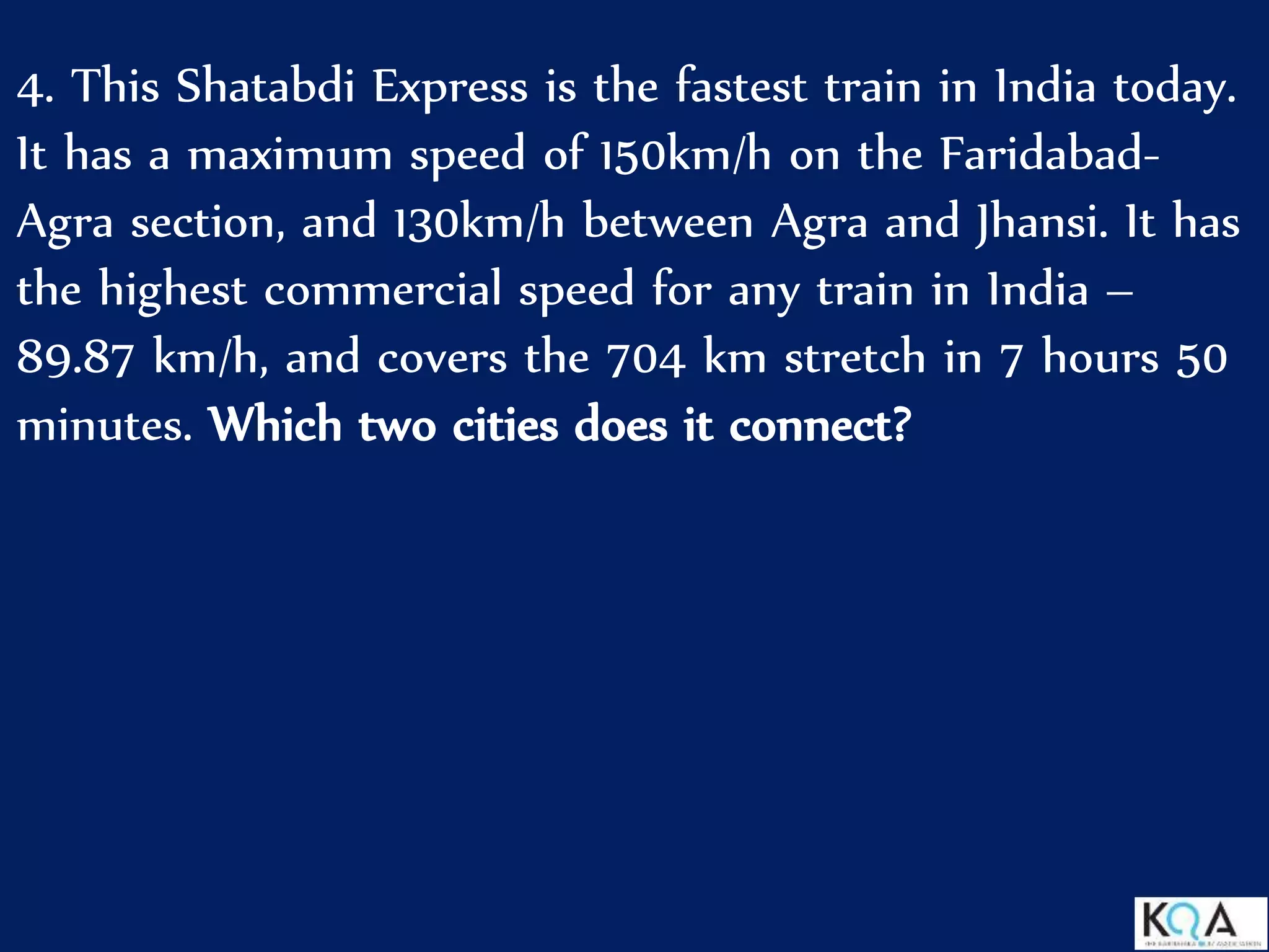 4. This Shatabdi Express is the fastest train in India today.
It has a maximum speed of 150km/h on the Faridabad-
Agra section, and 130km/h between Agra and Jhansi. It has
the highest commercial speed for any train in India –
89.87 km/h, and covers the 704 km stretch in 7 hours 50
minutes. Which two cities does it connect?
 