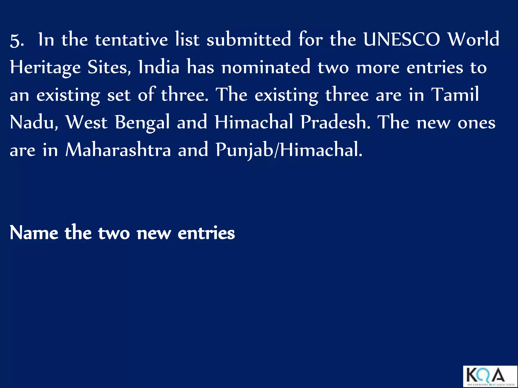 5. In the tentative list submitted for the UNESCO World
Heritage Sites, India has nominated two more entries to
an existing set of three. The existing three are in Tamil
Nadu, West Bengal and Himachal Pradesh. The new ones
are in Maharashtra and Punjab/Himachal.
Name the two new entries
 