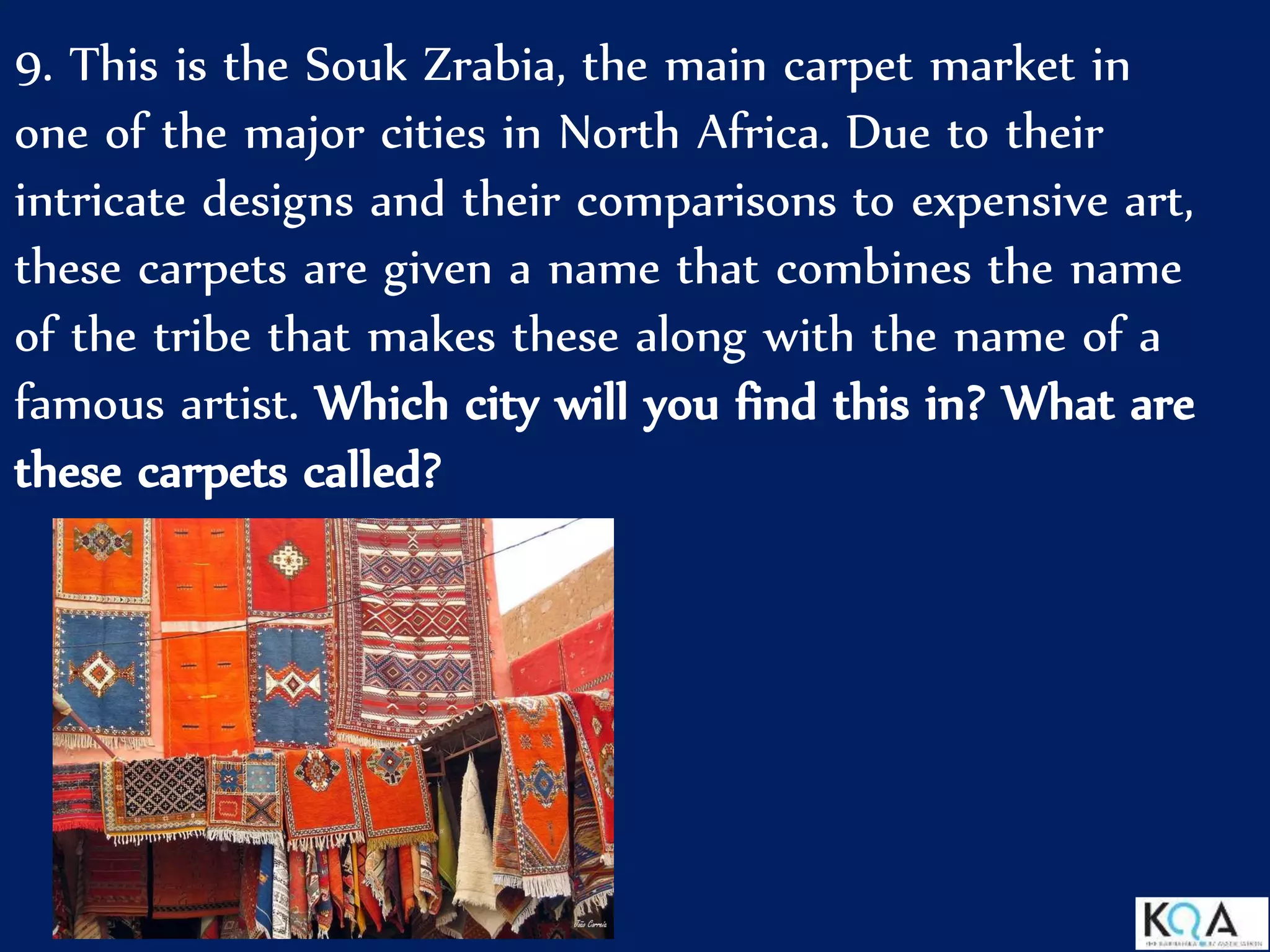 9. This is the Souk Zrabia, the main carpet market in
one of the major cities in North Africa. Due to their
intricate designs and their comparisons to expensive art,
these carpets are given a name that combines the name
of the tribe that makes these along with the name of a
famous artist. Which city will you find this in? What are
these carpets called?
 