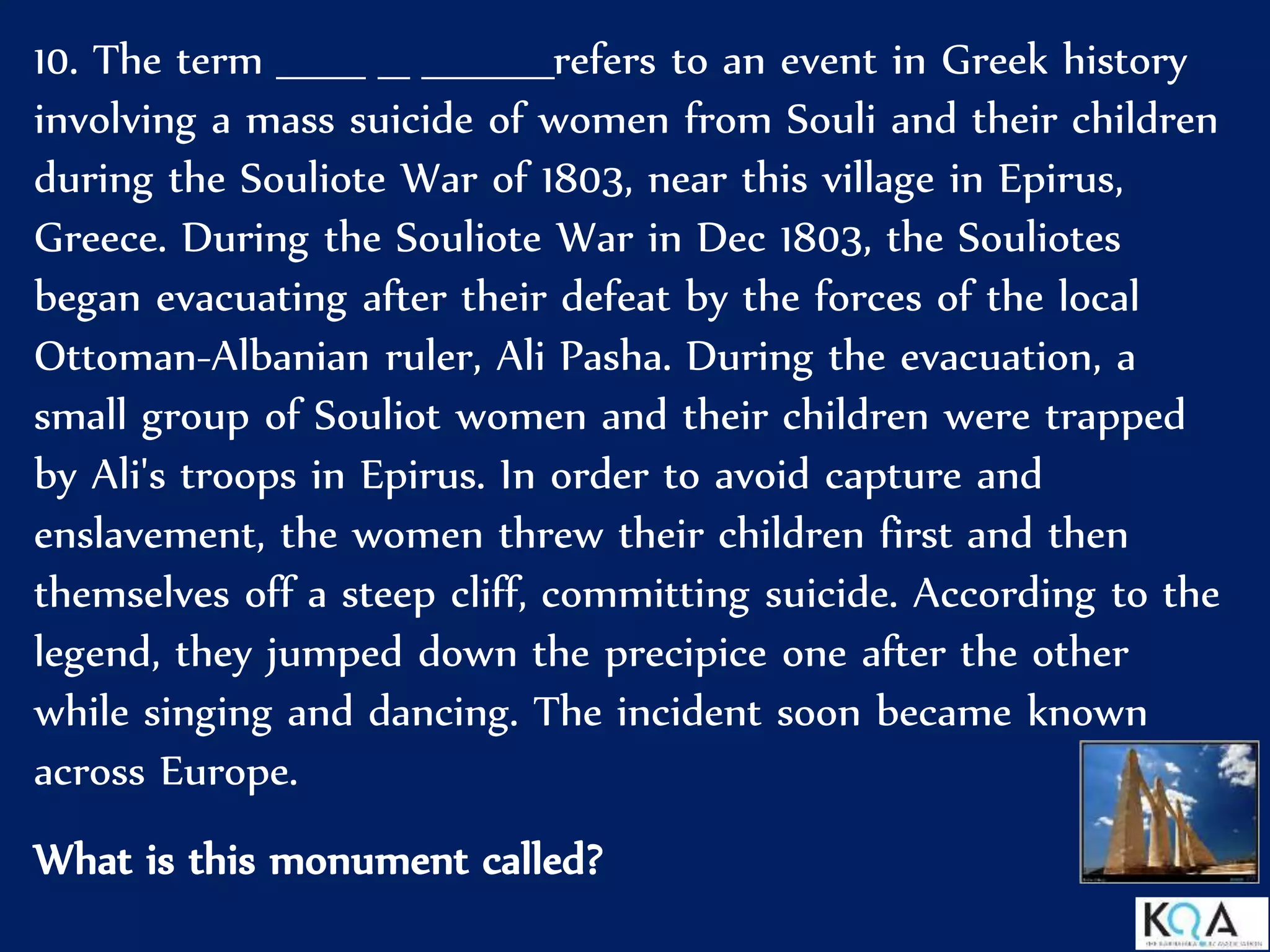 10. The term ______ __ _________refers to an event in Greek history
involving a mass suicide of women from Souli and their children
during the Souliote War of 1803, near this village in Epirus,
Greece. During the Souliote War in Dec 1803, the Souliotes
began evacuating after their defeat by the forces of the local
Ottoman-Albanian ruler, Ali Pasha. During the evacuation, a
small group of Souliot women and their children were trapped
by Ali's troops in Epirus. In order to avoid capture and
enslavement, the women threw their children first and then
themselves off a steep cliff, committing suicide. According to the
legend, they jumped down the precipice one after the other
while singing and dancing. The incident soon became known
across Europe.
What is this monument called?
 