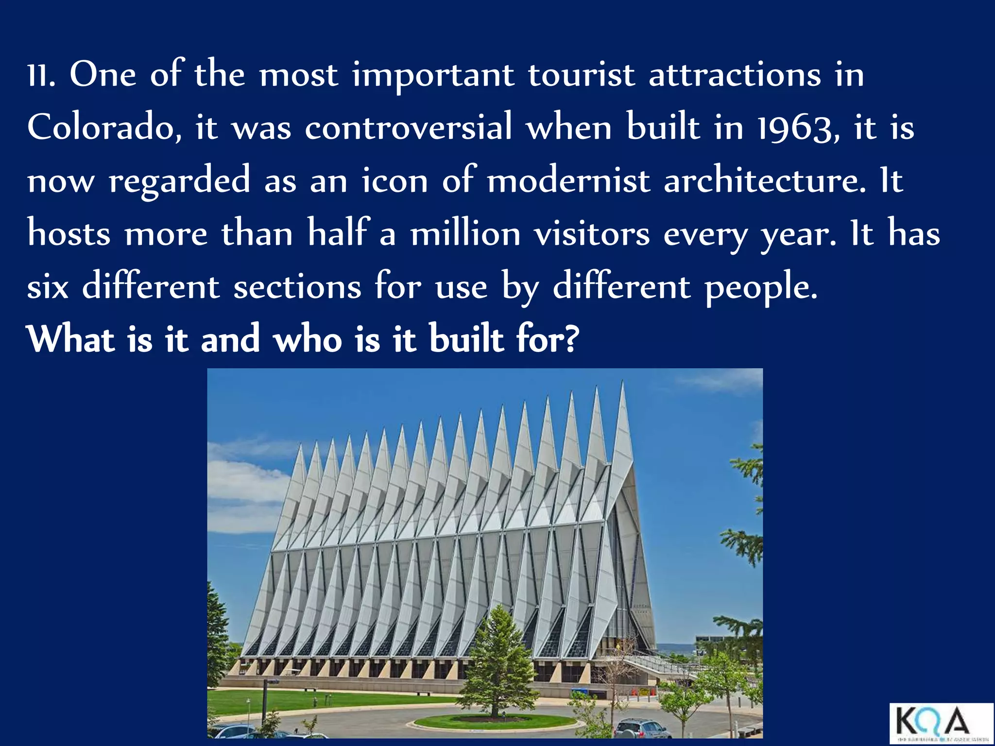 11. One of the most important tourist attractions in
Colorado, it was controversial when built in 1963, it is
now regarded as an icon of modernist architecture. It
hosts more than half a million visitors every year. It has
six different sections for use by different people.
What is it and who is it built for?
 