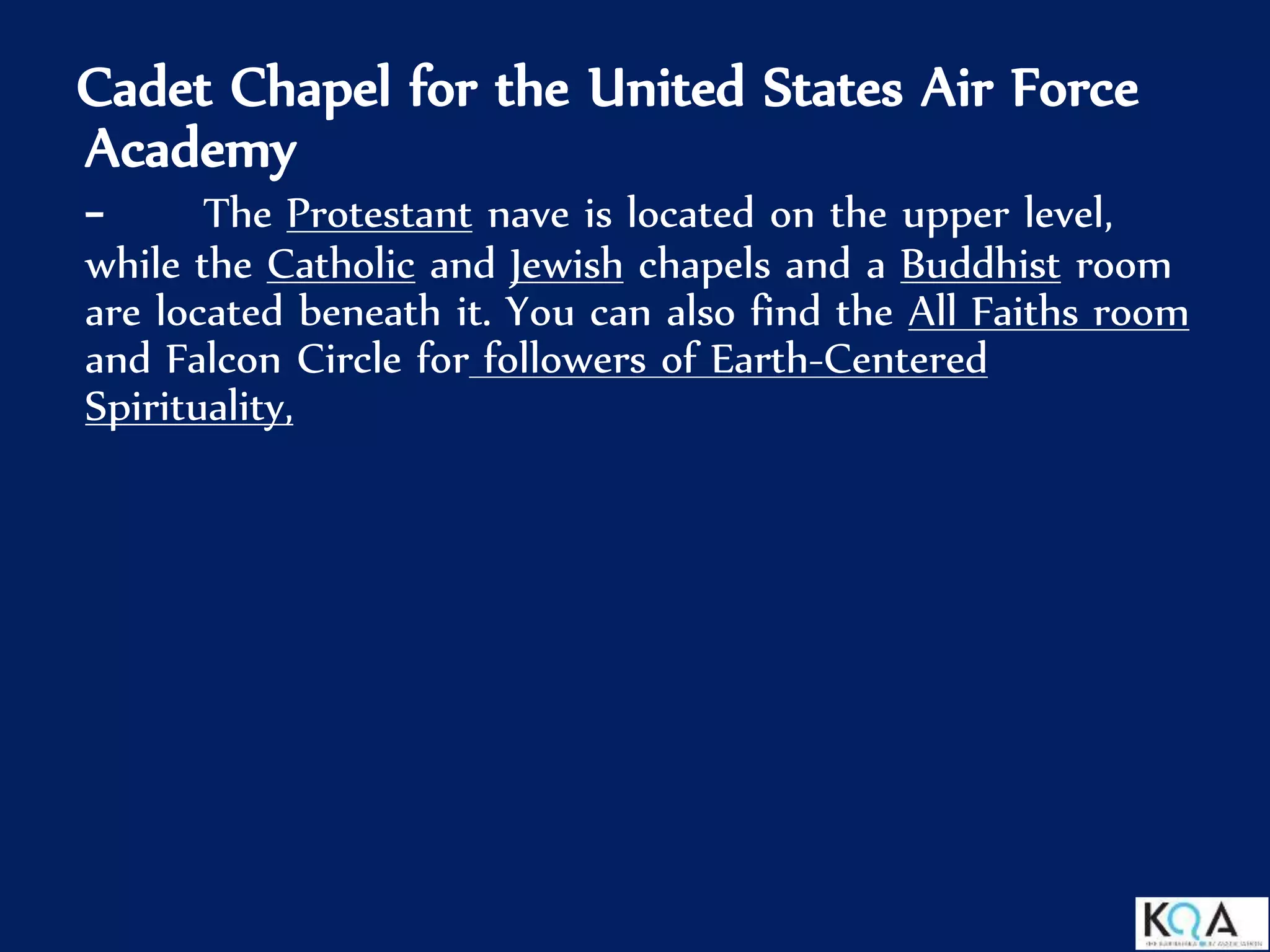 Cadet Chapel for the United States Air Force
Academy
- The Protestant nave is located on the upper level,
while the Catholic and Jewish chapels and a Buddhist room
are located beneath it. You can also find the All Faiths room
and Falcon Circle for followers of Earth-Centered
Spirituality,
 