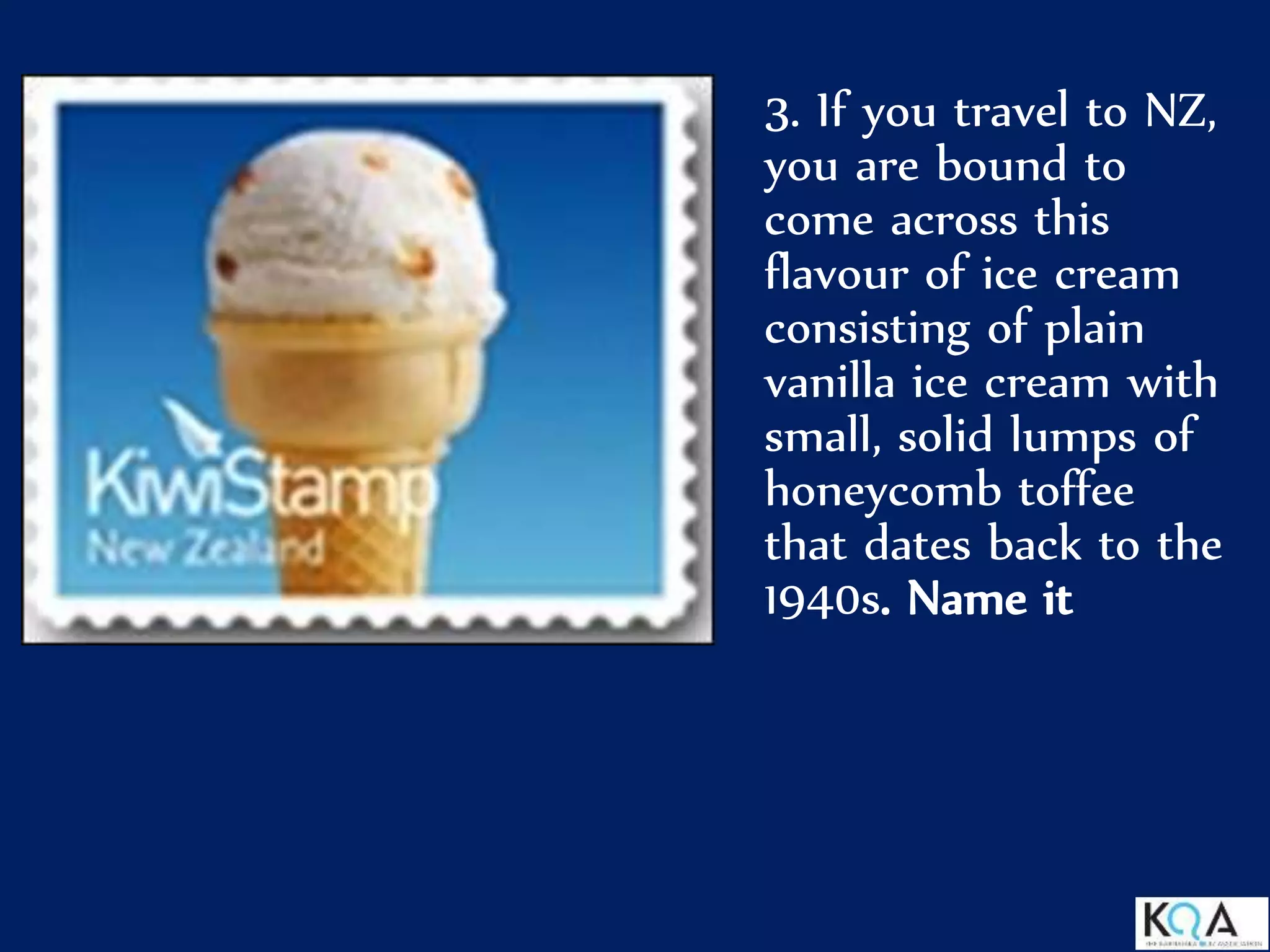 3. If you travel to NZ,
you are bound to
come across this
flavour of ice cream
consisting of plain
vanilla ice cream with
small, solid lumps of
honeycomb toffee
that dates back to the
1940s. Name it
 
