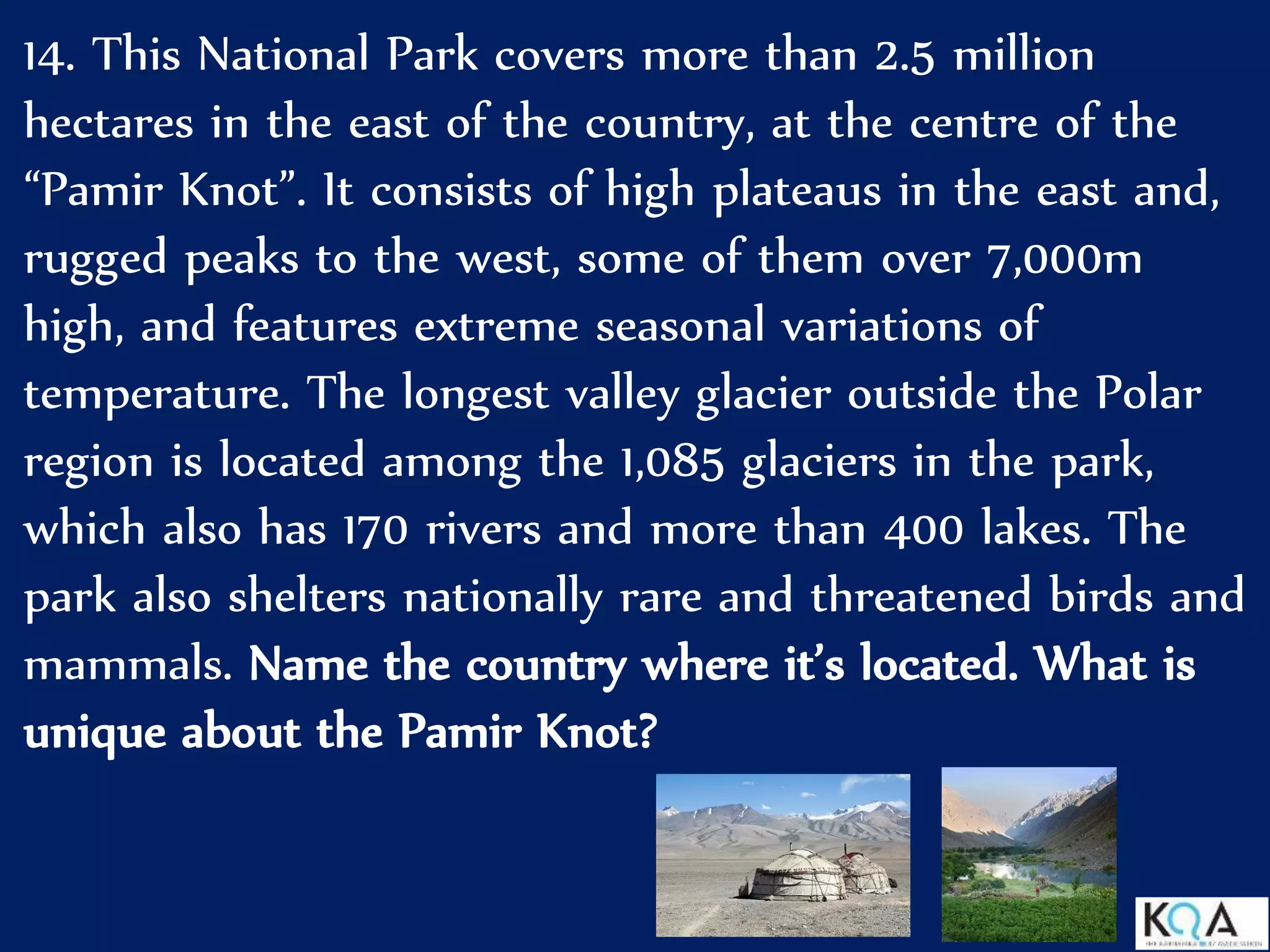14. This National Park covers more than 2.5 million
hectares in the east of the country, at the centre of the
“Pamir Knot”. It consists of high plateaus in the east and,
rugged peaks to the west, some of them over 7,000m
high, and features extreme seasonal variations of
temperature. The longest valley glacier outside the Polar
region is located among the 1,085 glaciers in the park,
which also has 170 rivers and more than 400 lakes. The
park also shelters nationally rare and threatened birds and
mammals. Name the country where it’s located. What is
unique about the Pamir Knot?
 