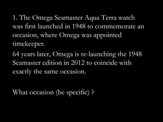 1. The Omega Seamaster Aqua Terra watch
was first launched in 1948 to commemorate an
occasion, where Omega was appointed
timekeeper.
64 years later, Omega is re-launching the 1948
Seamaster edition in 2012 to coincide with
exactly the same occasion.

What occasion (be specific) ?
 