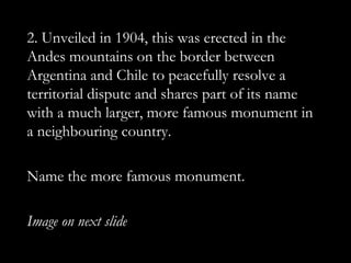 2. Unveiled in 1904, this was erected in the
Andes mountains on the border between
Argentina and Chile to peacefully resolve a
territorial dispute and shares part of its name
with a much larger, more famous monument in
a neighbouring country.

Name the more famous monument.

Image on next slide
 