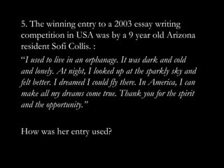 5. The winning entry to a 2003 essay writing
competition in USA was by a 9 year old Arizona
resident Sofi Collis. :
“I used to live in an orphanage. It was dark and cold
and lonely. At night, I looked up at the sparkly sky and
felt better. I dreamed I could fly there. In America, I can
make all my dreams come true. Thank you for the spirit
and the opportunity.”

How was her entry used?
 