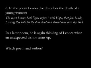 6. In the poem Lenore, he describes the death of a
young woman:
The sweet Lenore hath "gone before," with Hope, that flew beside,
Leaving thee wild for the dear child that should have been thy bride


In a later poem, he is again thinking of Lenore when
an unexpected visitor turns up.

Which poem and author?
 