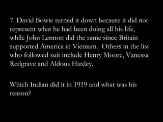 7. David Bowie turned it down because it did not
represent what he had been doing all his life,
while John Lennon did the same since Britain
supported America in Vietnam. Others in the list
who followed suit include Henry Moore, Vanessa
Redgrave and Aldous Huxley.

Which Indian did it in 1919 and what was his
reason?
 