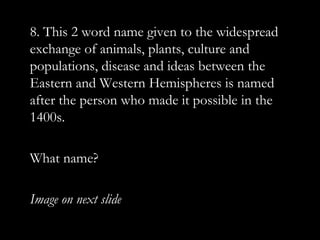 8. This 2 word name given to the widespread
exchange of animals, plants, culture and
populations, disease and ideas between the
Eastern and Western Hemispheres is named
after the person who made it possible in the
1400s.

What name?

Image on next slide
 