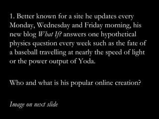 1. Better known for a site he updates every
Monday, Wednesday and Friday morning, his
new blog What If? answers one hypothetical
physics question every week such as the fate of
a baseball travelling at nearly the speed of light
or the power output of Yoda.

Who and what is his popular online creation?

Image on next slide
 