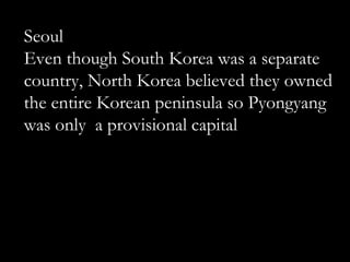 Seoul
Even though South Korea was a separate
country, North Korea believed they owned
the entire Korean peninsula so Pyongyang
was only a provisional capital
 
