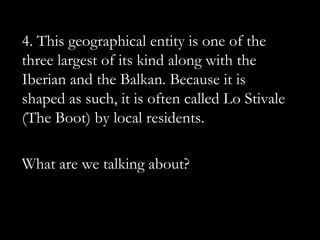 4. This geographical entity is one of the
three largest of its kind along with the
Iberian and the Balkan. Because it is
shaped as such, it is often called Lo Stivale
(The Boot) by local residents.

What are we talking about?
 