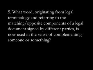 5. What word, originating from legal
terminology and referring to the
matching/opposite components of a legal
document signed by different parties, is
now used in the sense of complementing
someone or something?
 